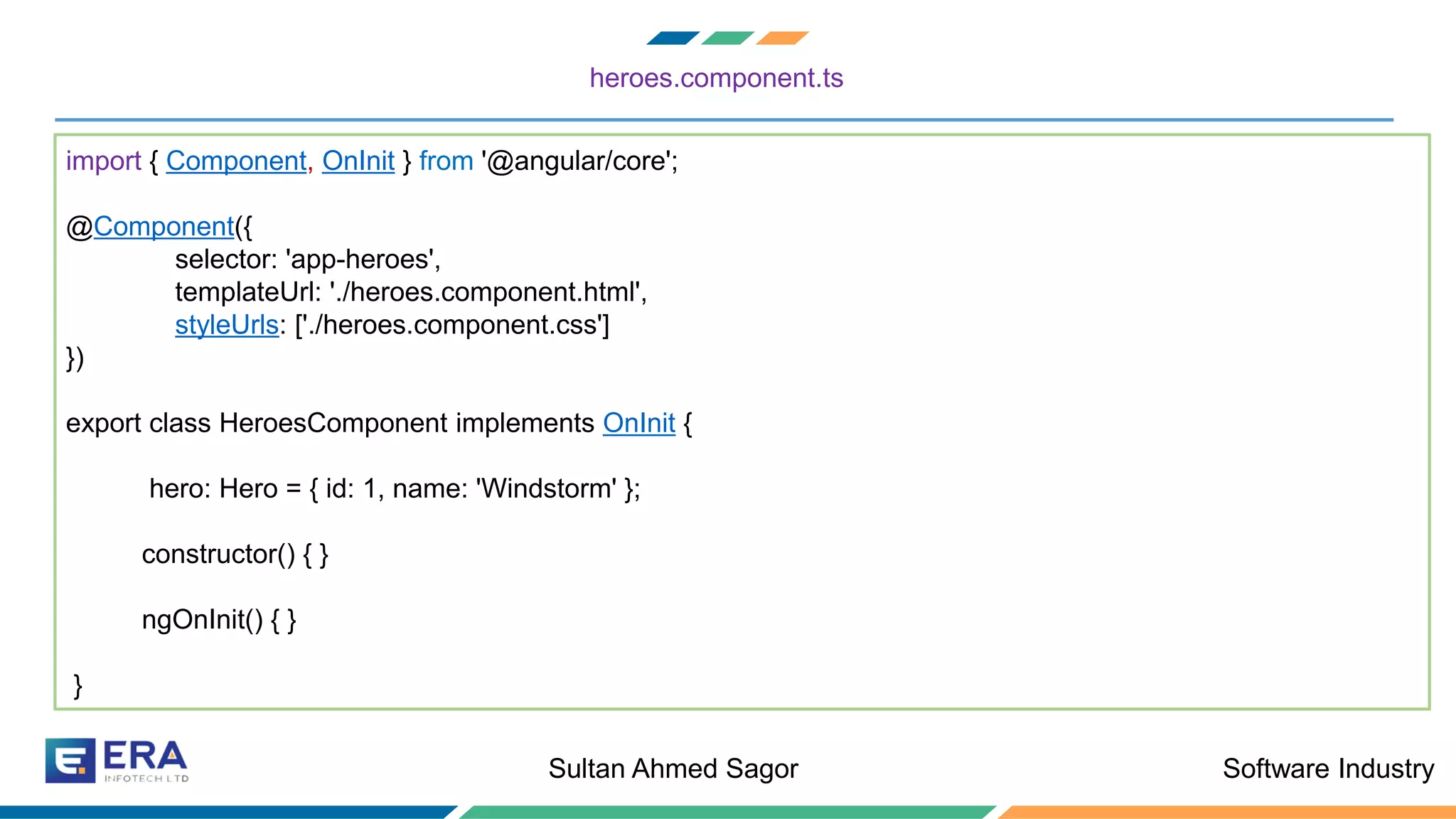 Software IndustrySultan Ahmed Sagor
heroes.component.ts
import { Component, OnInit } from '@angular/core';
@Component({
selector: 'app-heroes',
templateUrl: './heroes.component.html',
styleUrls: ['./heroes.component.css']
})
export class HeroesComponent implements OnInit {
hero: Hero = { id: 1, name: 'Windstorm' };
constructor() { }
ngOnInit() { }
}
 