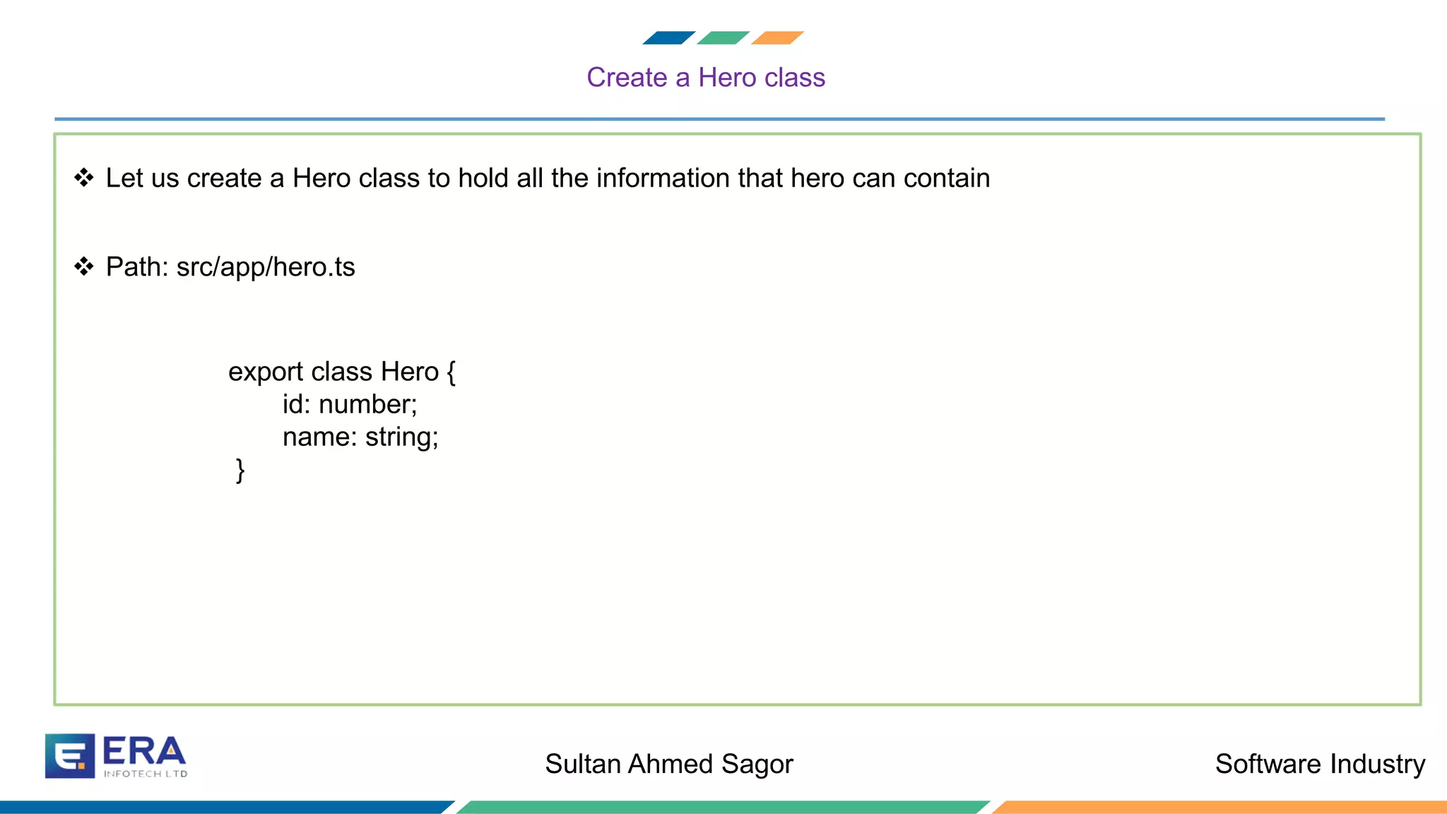 Software IndustrySultan Ahmed Sagor
Create a Hero class
❖ Let us create a Hero class to hold all the information that hero can contain
❖ Path: src/app/hero.ts
export class Hero {
id: number;
name: string;
}
 