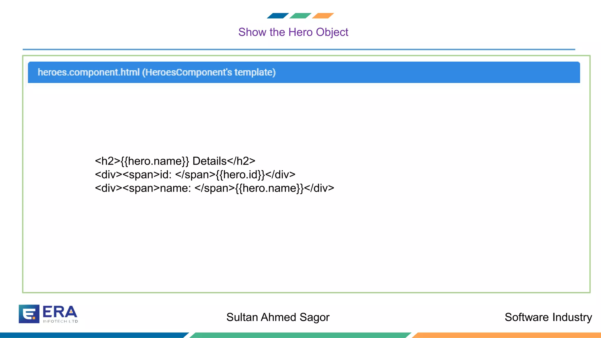 Software IndustrySultan Ahmed Sagor
Show the Hero Object
❖ Let us create a Hero class to hold all the information that hero can contain
<h2>{{hero.name}} Details</h2>
<div><span>id: </span>{{hero.id}}</div>
<div><span>name: </span>{{hero.name}}</div>
 