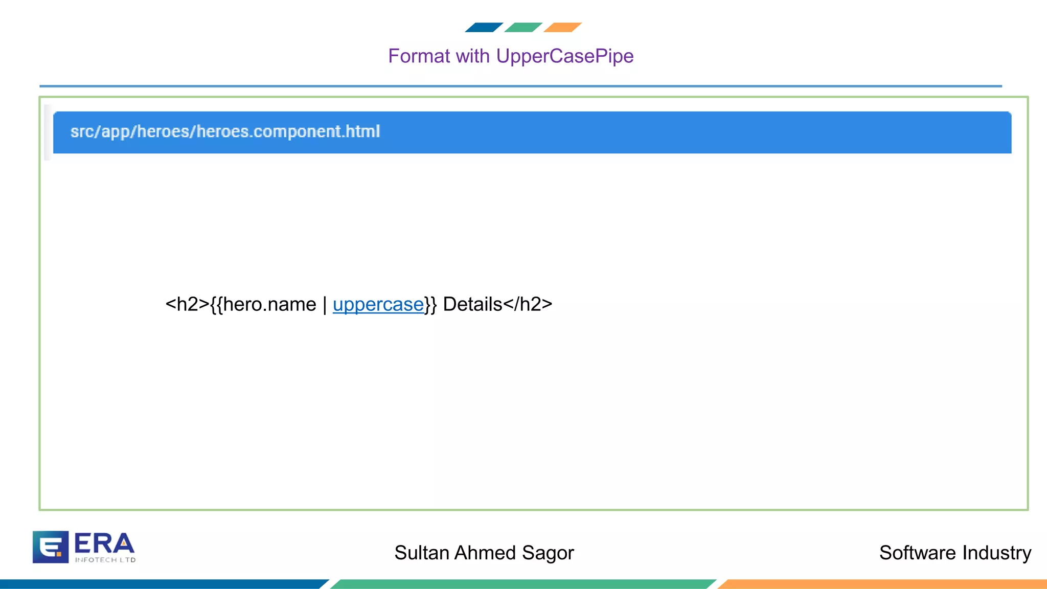 Software IndustrySultan Ahmed Sagor
Format with UpperCasePipe
❖ Let us create a Hero class to hold all the information that hero can contain
<h2>{{hero.name | uppercase}} Details</h2>
 