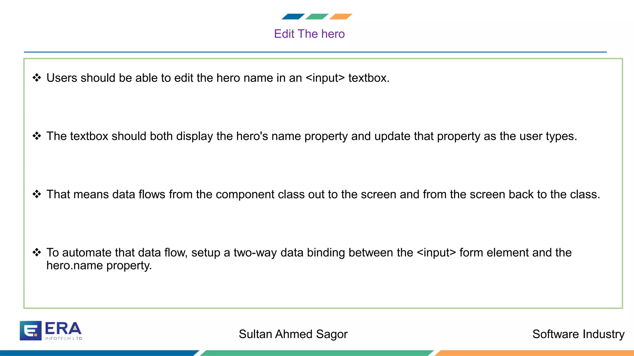 Software IndustrySultan Ahmed Sagor
Edit The hero
❖ Users should be able to edit the hero name in an <input> textbox.
❖ The textbox should both display the hero's name property and update that property as the user types.
❖ That means data flows from the component class out to the screen and from the screen back to the class.
❖ To automate that data flow, setup a two-way data binding between the <input> form element and the
hero.name property.
 