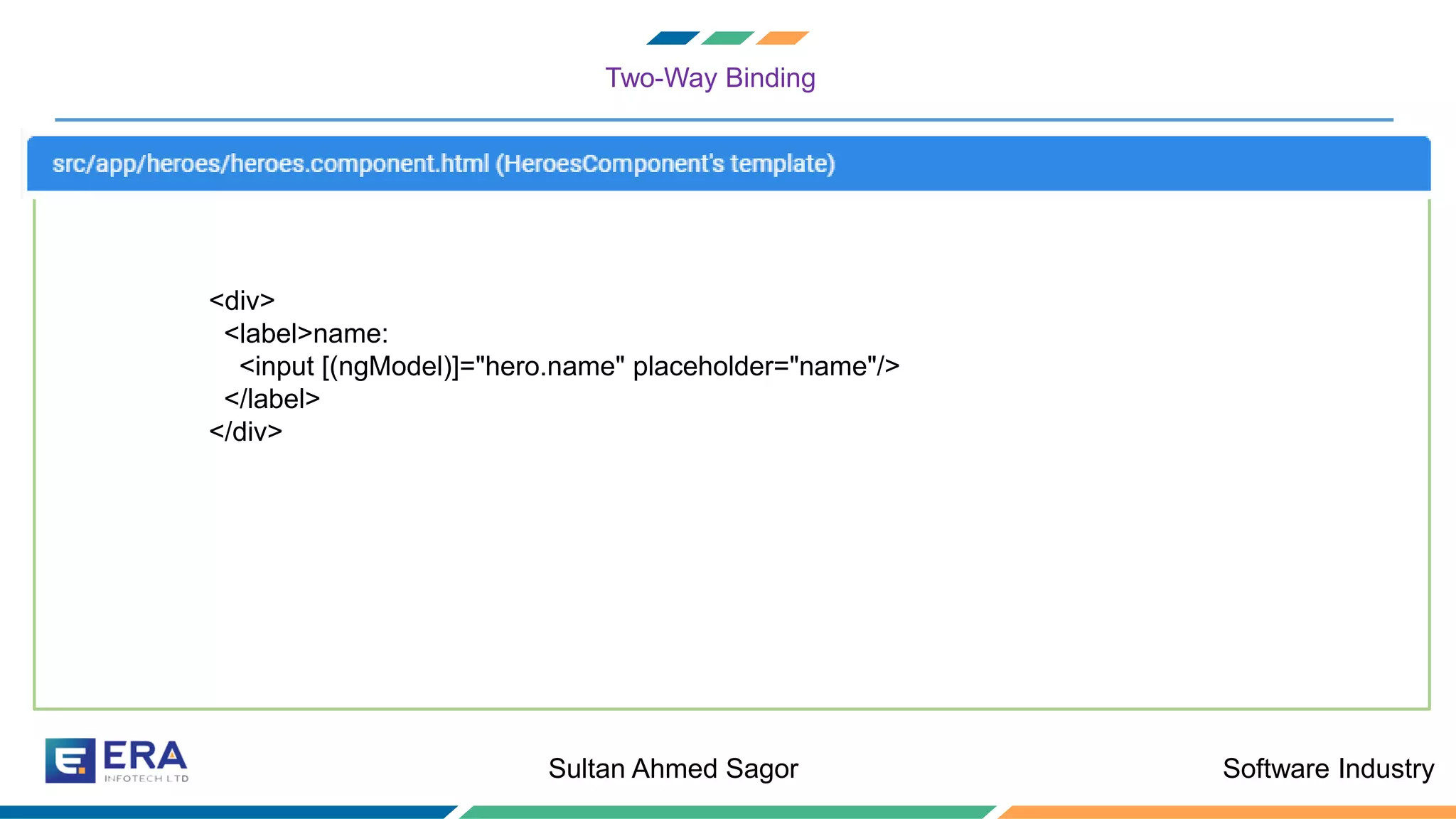 Software IndustrySultan Ahmed Sagor
Two-Way Binding
<div>
<label>name:
<input [(ngModel)]="hero.name" placeholder="name"/>
</label>
</div>
 