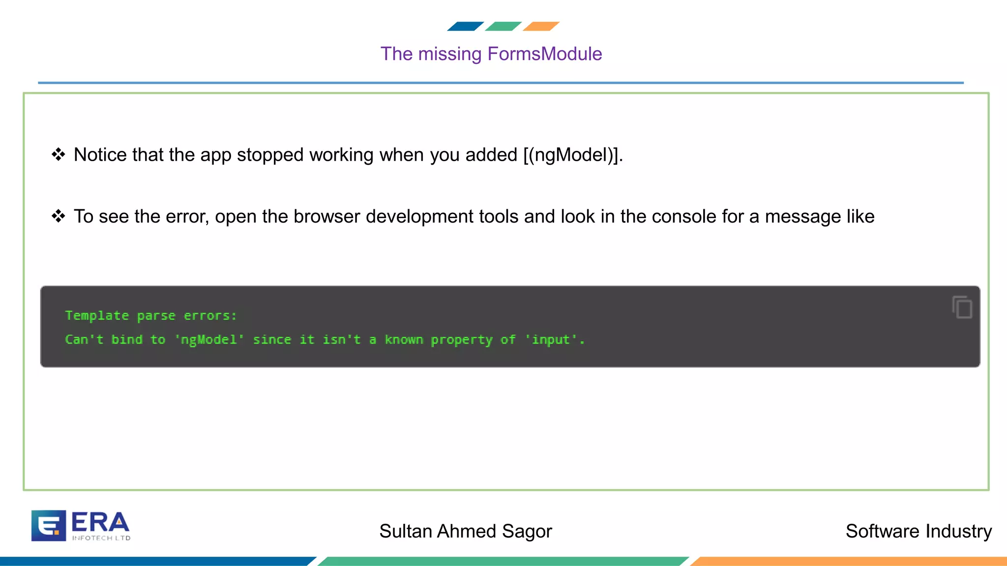 Software IndustrySultan Ahmed Sagor
The missing FormsModule
❖ Notice that the app stopped working when you added [(ngModel)].
❖ To see the error, open the browser development tools and look in the console for a message like
 