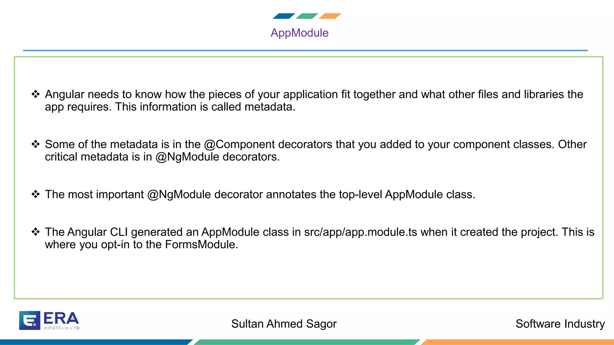 Software IndustrySultan Ahmed Sagor
AppModule
❖ Angular needs to know how the pieces of your application fit together and what other files and libraries the
app requires. This information is called metadata.
❖ Some of the metadata is in the @Component decorators that you added to your component classes. Other
critical metadata is in @NgModule decorators.
❖ The most important @NgModule decorator annotates the top-level AppModule class.
❖ The Angular CLI generated an AppModule class in src/app/app.module.ts when it created the project. This is
where you opt-in to the FormsModule.
 