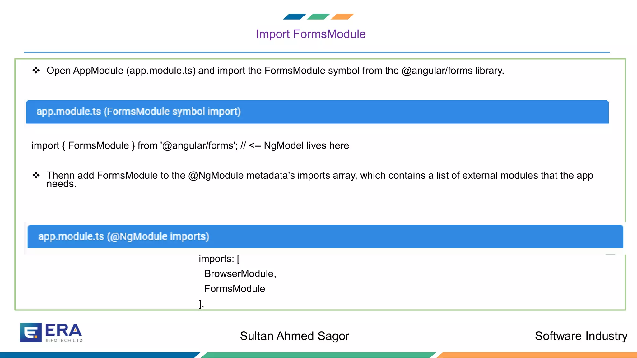 Software IndustrySultan Ahmed Sagor
Import FormsModule
❖ Open AppModule (app.module.ts) and import the FormsModule symbol from the @angular/forms library.
import { FormsModule } from '@angular/forms'; // <-- NgModel lives here
❖ Thenn add FormsModule to the @NgModule metadata's imports array, which contains a list of external modules that the app
needs.
imports: [
BrowserModule,
FormsModule
],
 