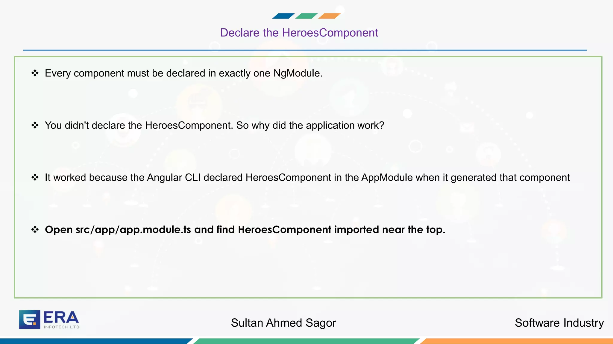 Software IndustrySultan Ahmed Sagor
Declare the HeroesComponent
❖ Every component must be declared in exactly one NgModule.
❖ You didn't declare the HeroesComponent. So why did the application work?
❖ It worked because the Angular CLI declared HeroesComponent in the AppModule when it generated that component
❖ Open src/app/app.module.ts and find HeroesComponent imported near the top.
 