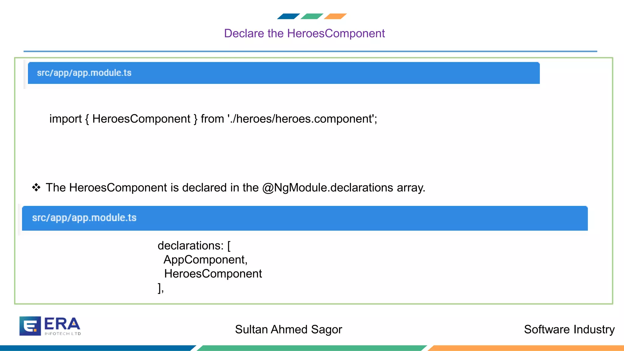 Software IndustrySultan Ahmed Sagor
Declare the HeroesComponent
import { HeroesComponent } from './heroes/heroes.component';
❖ The HeroesComponent is declared in the @NgModule.declarations array.
declarations: [
AppComponent,
HeroesComponent
],
 