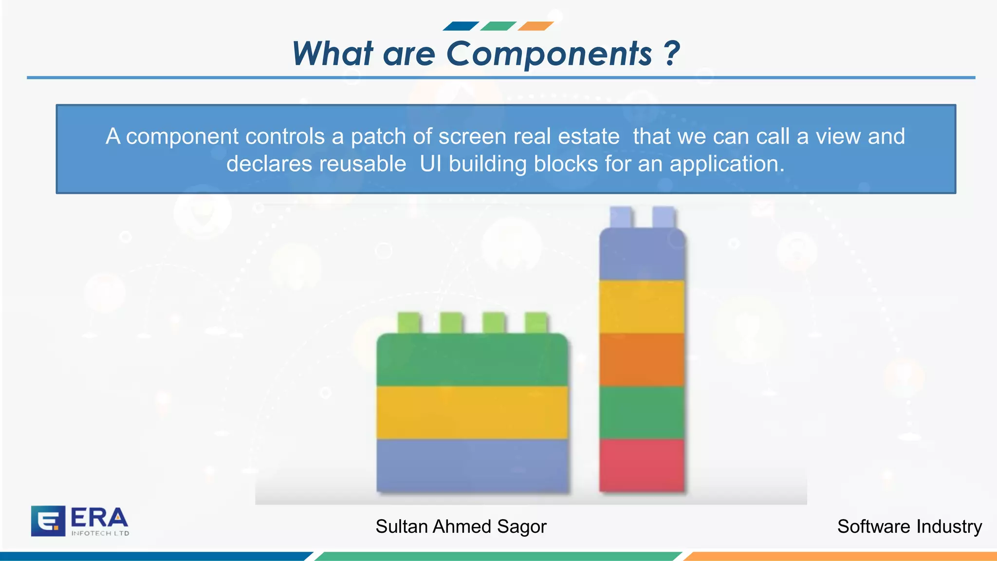 Software IndustrySultan Ahmed Sagor
What are Components ?
A component controls a patch of screen real estate that we can call a view and
declares reusable UI building blocks for an application.
 