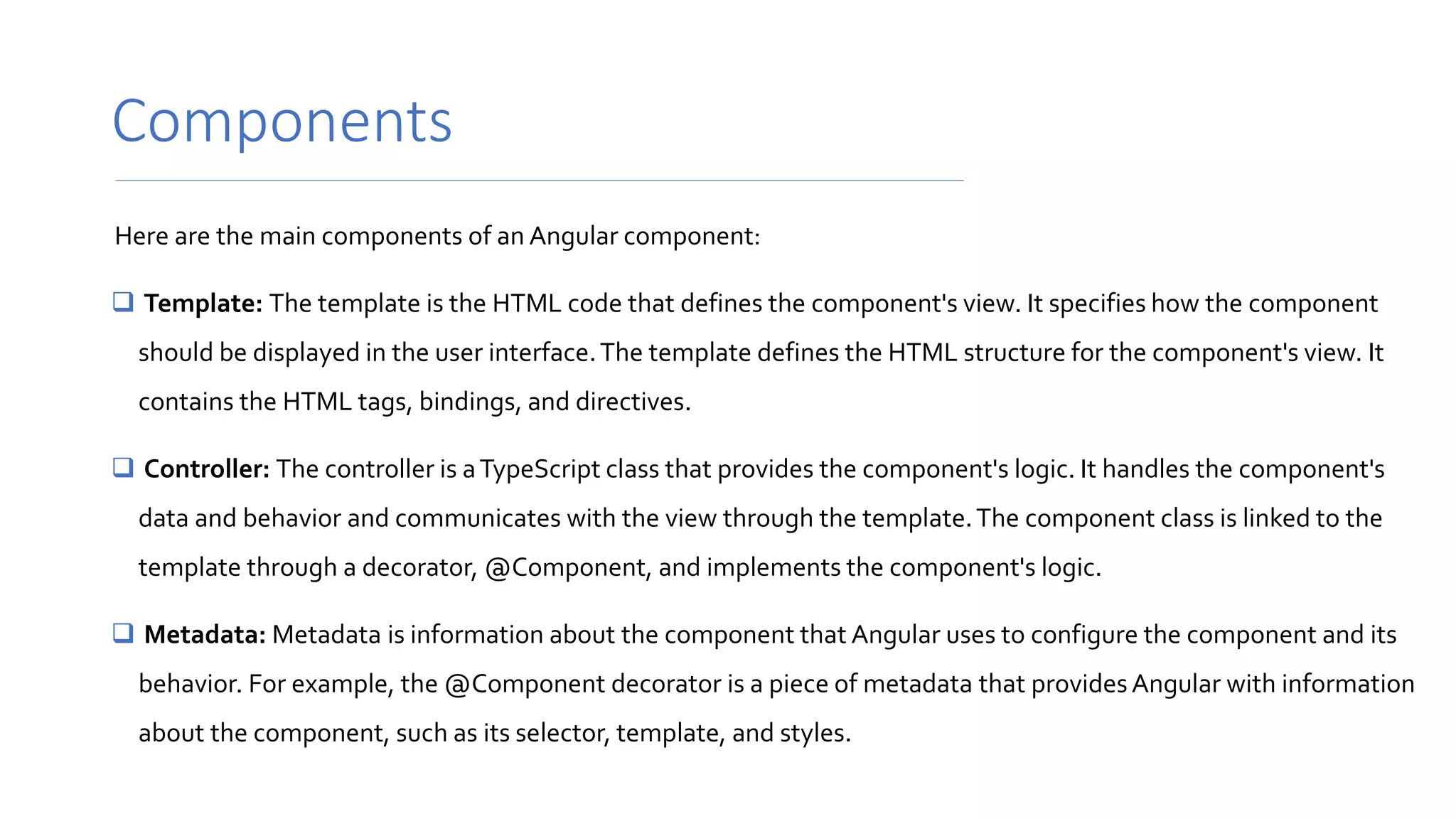 Components
Here are the main components of an Angular component:
 Template: The template is the HTML code that defines the component's view. It specifies how the component
should be displayed in the user interface.The template defines the HTML structure for the component's view. It
contains the HTML tags, bindings, and directives.
 Controller: The controller is aTypeScript class that provides the component's logic. It handles the component's
data and behavior and communicates with the view through the template.The component class is linked to the
template through a decorator, @Component, and implements the component's logic.
 Metadata: Metadata is information about the component that Angular uses to configure the component and its
behavior. For example, the @Component decorator is a piece of metadata that providesAngular with information
about the component, such as its selector, template, and styles.
 