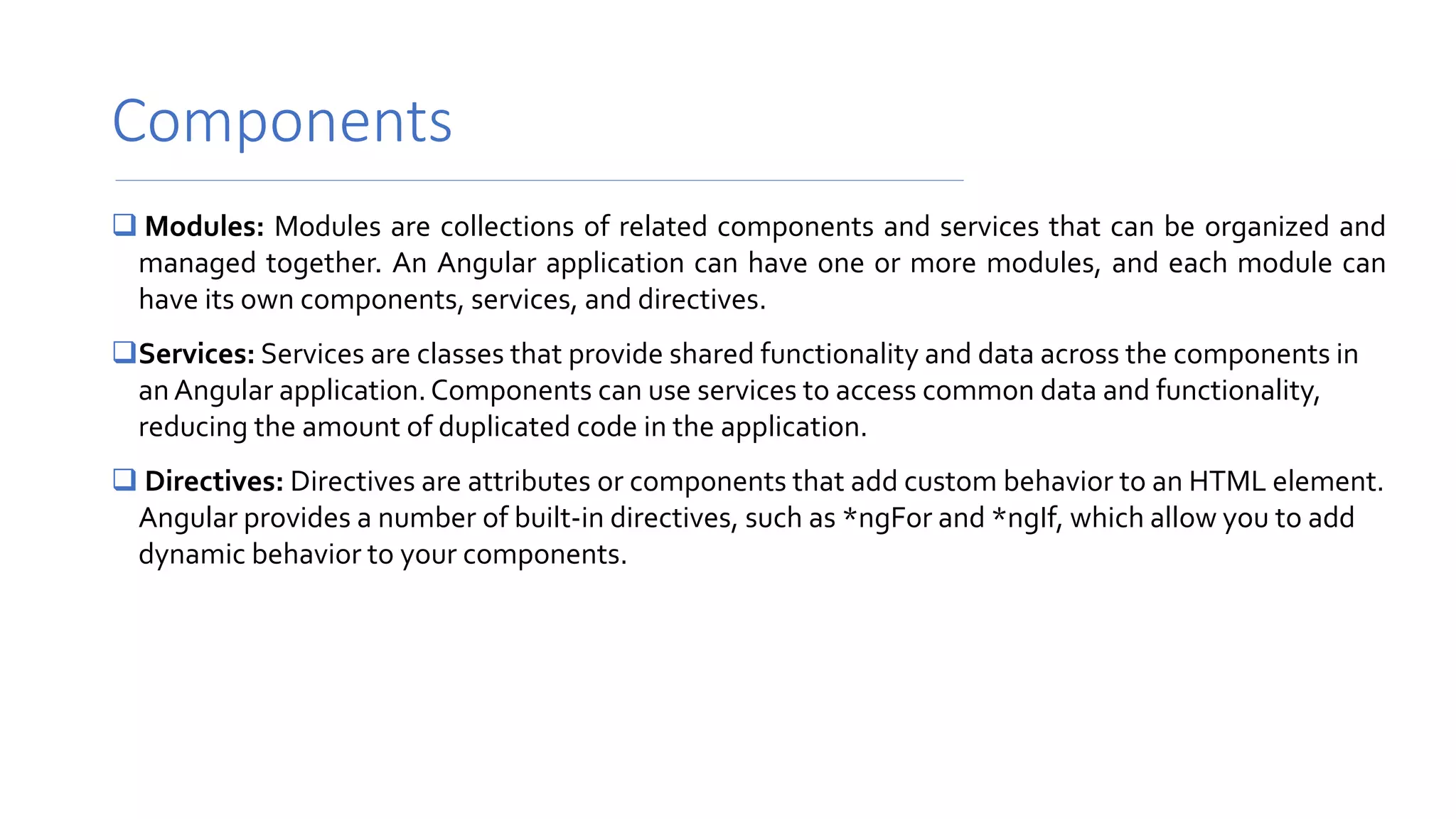 Components
 Modules: Modules are collections of related components and services that can be organized and
managed together. An Angular application can have one or more modules, and each module can
have its own components, services, and directives.
Services: Services are classes that provide shared functionality and data across the components in
an Angular application.Components can use services to access common data and functionality,
reducing the amount of duplicated code in the application.
 Directives: Directives are attributes or components that add custom behavior to an HTML element.
Angular provides a number of built-in directives, such as *ngFor and *ngIf, which allow you to add
dynamic behavior to your components.
 