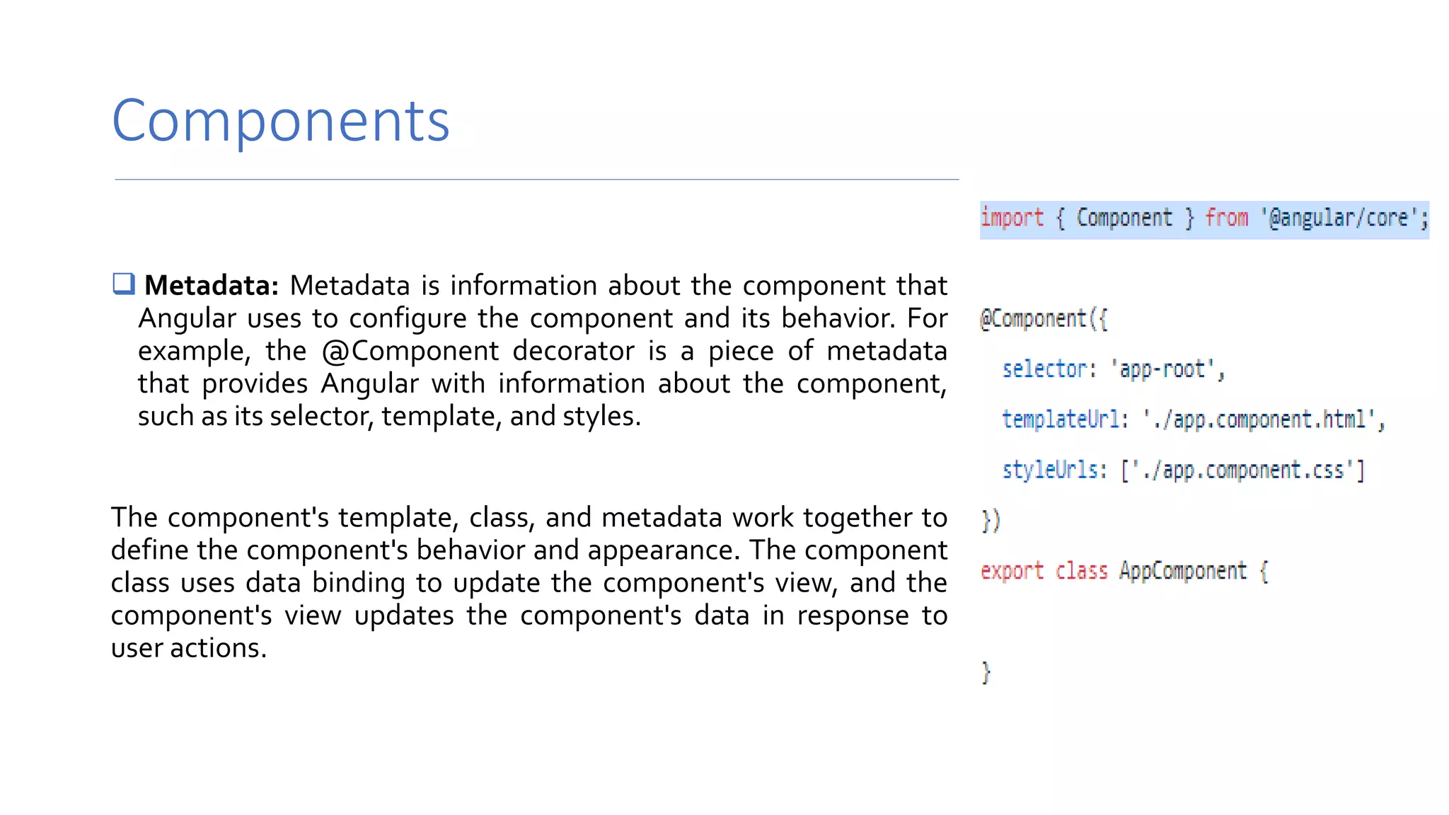Components
 Metadata: Metadata is information about the component that
Angular uses to configure the component and its behavior. For
example, the @Component decorator is a piece of metadata
that provides Angular with information about the component,
such as its selector, template, and styles.
The component's template, class, and metadata work together to
define the component's behavior and appearance. The component
class uses data binding to update the component's view, and the
component's view updates the component's data in response to
user actions.
 