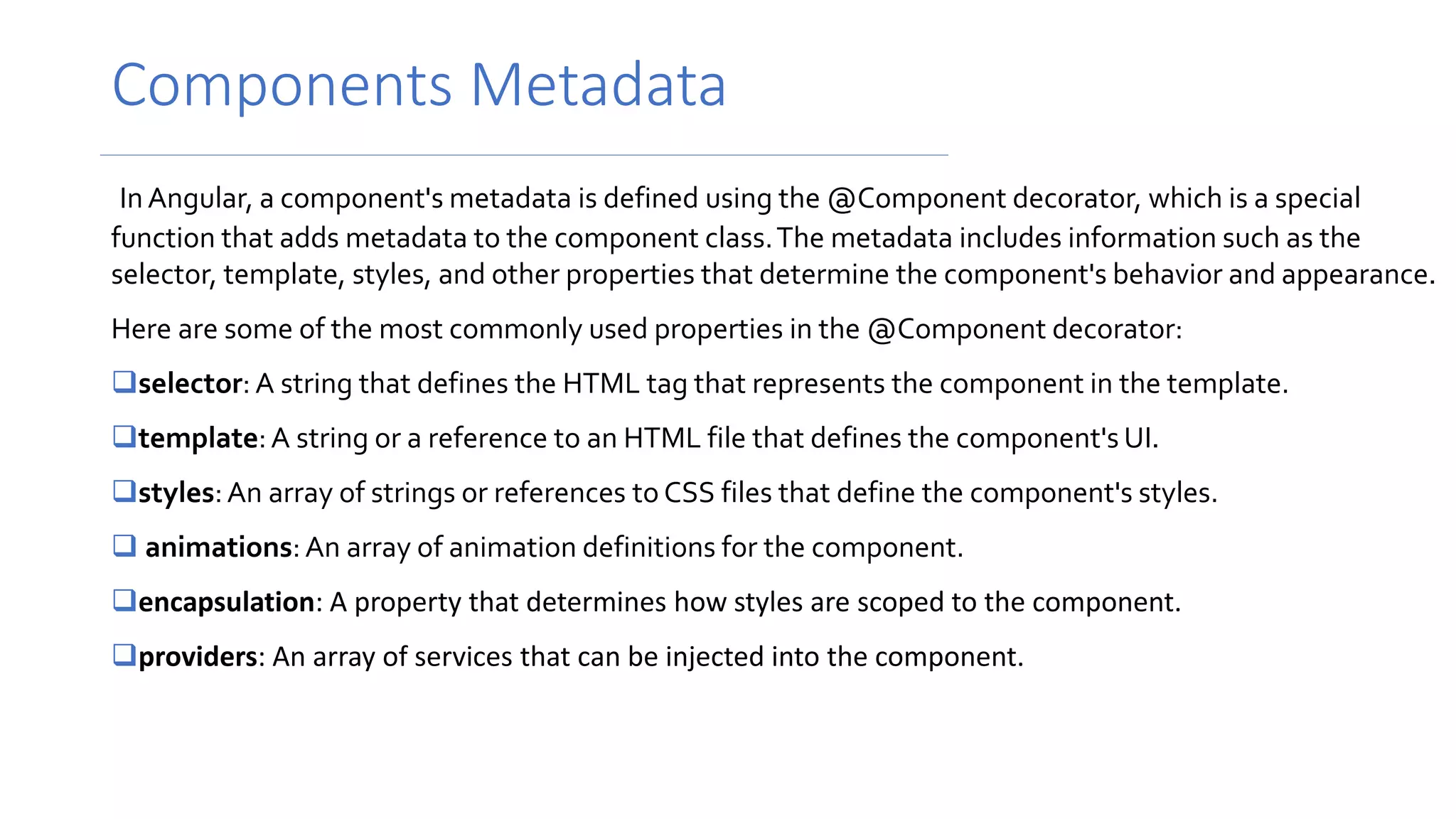 Components Metadata
InAngular, a component's metadata is defined using the @Component decorator, which is a special
function that adds metadata to the component class.The metadata includes information such as the
selector, template, styles, and other properties that determine the component's behavior and appearance.
Here are some of the most commonly used properties in the @Component decorator:
selector: A string that defines the HTML tag that represents the component in the template.
template:A string or a reference to an HTML file that defines the component's UI.
styles:An array of strings or references to CSS files that define the component's styles.
 animations:An array of animation definitions for the component.
encapsulation: A property that determines how styles are scoped to the component.
providers: An array of services that can be injected into the component.
 