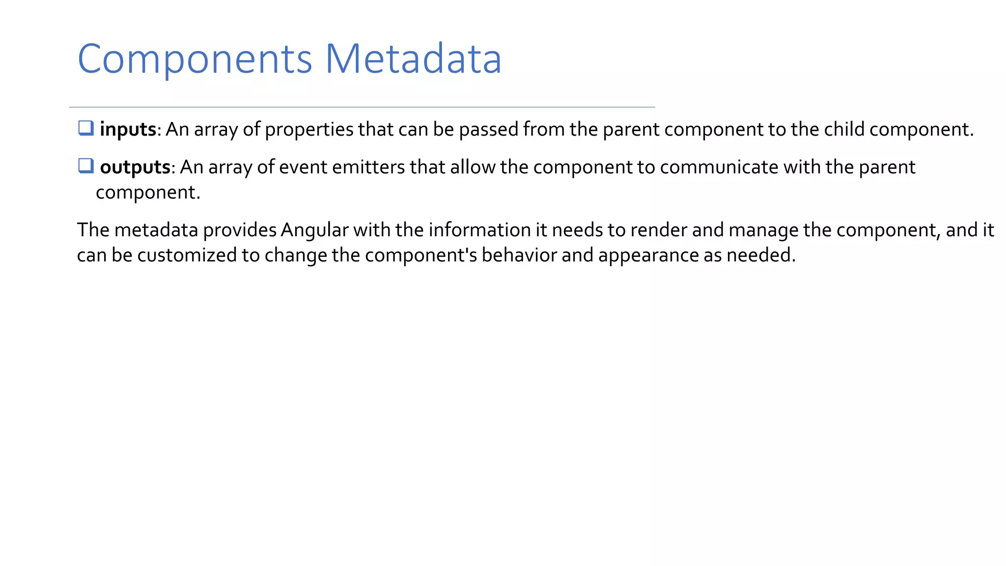 Components Metadata
 inputs:An array of properties that can be passed from the parent component to the child component.
 outputs: An array of event emitters that allow the component to communicate with the parent
component.
The metadata provides Angular with the information it needs to render and manage the component, and it
can be customized to change the component's behavior and appearance as needed.
 