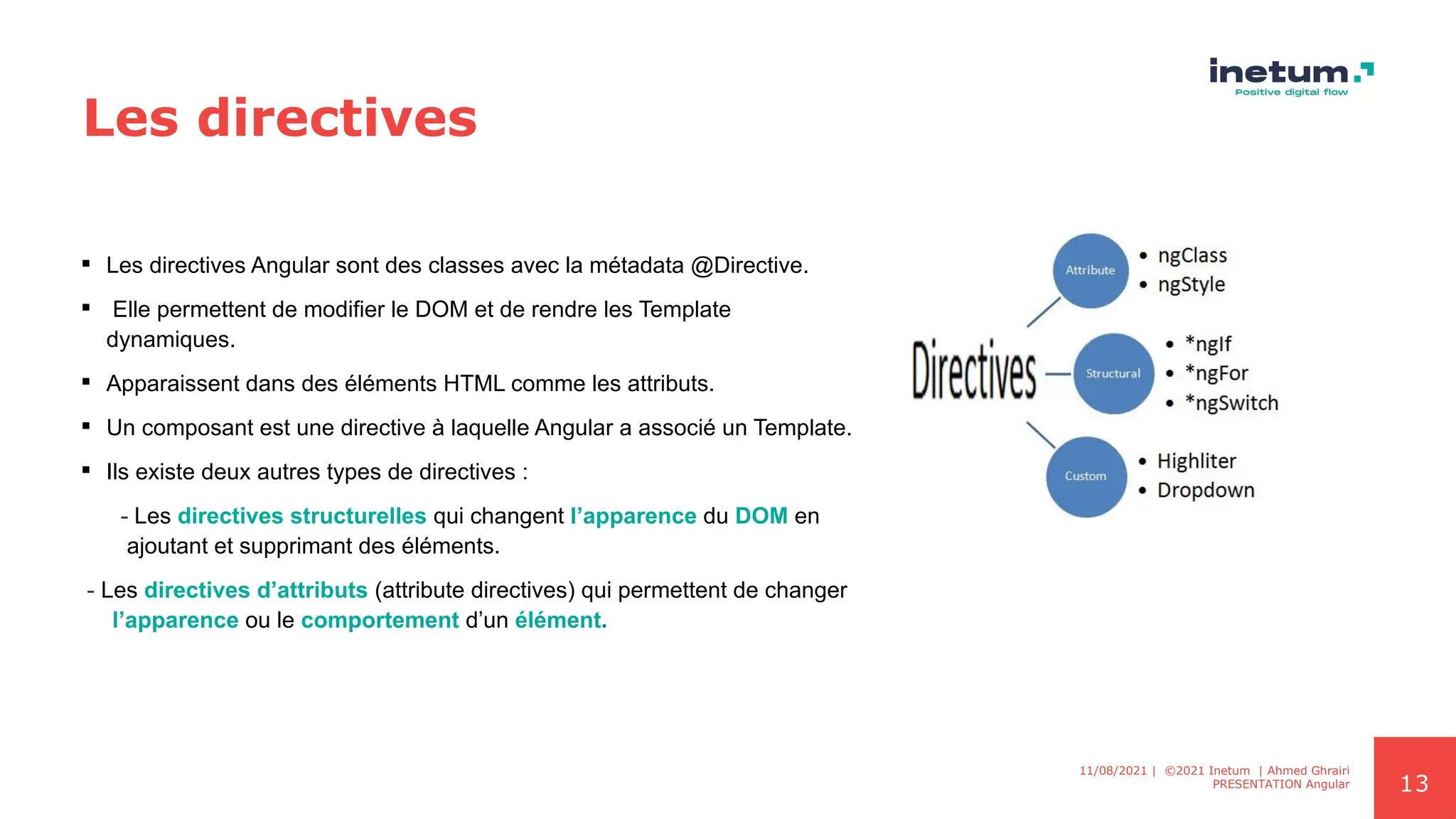 13
Les directives
 Les directives Angular sont des classes avec la métadata @Directive.
 Elle permettent de modifier le DOM et de rendre les Template
dynamiques.
 Apparaissent dans des éléments HTML comme les attributs.
 Un composant est une directive à laquelle Angular a associé un Template.
 Ils existe deux autres types de directives :
- Les directives structurelles qui changent l’apparence du DOM en
ajoutant et supprimant des éléments.
- Les directives d’attributs (attribute directives) qui permettent de changer
l’apparence ou le comportement d’un élément.
11/08/2021 | ©2021 Inetum | Ahmed Ghrairi
PRESENTATION Angular
 