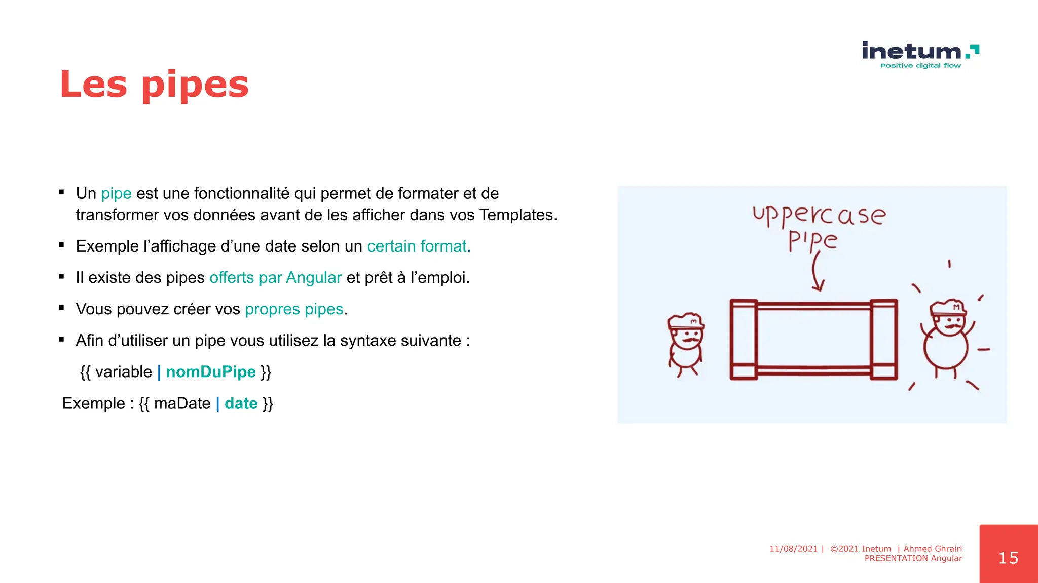 15
Les pipes
 Un pipe est une fonctionnalité qui permet de formater et de
transformer vos données avant de les afficher dans vos Templates.
 Exemple l’affichage d’une date selon un certain format.
 Il existe des pipes offerts par Angular et prêt à l’emploi.
 Vous pouvez créer vos propres pipes.
 Afin d’utiliser un pipe vous utilisez la syntaxe suivante :
{{ variable | nomDuPipe }}
Exemple : {{ maDate | date }}
11/08/2021 | ©2021 Inetum | Ahmed Ghrairi
PRESENTATION Angular
 