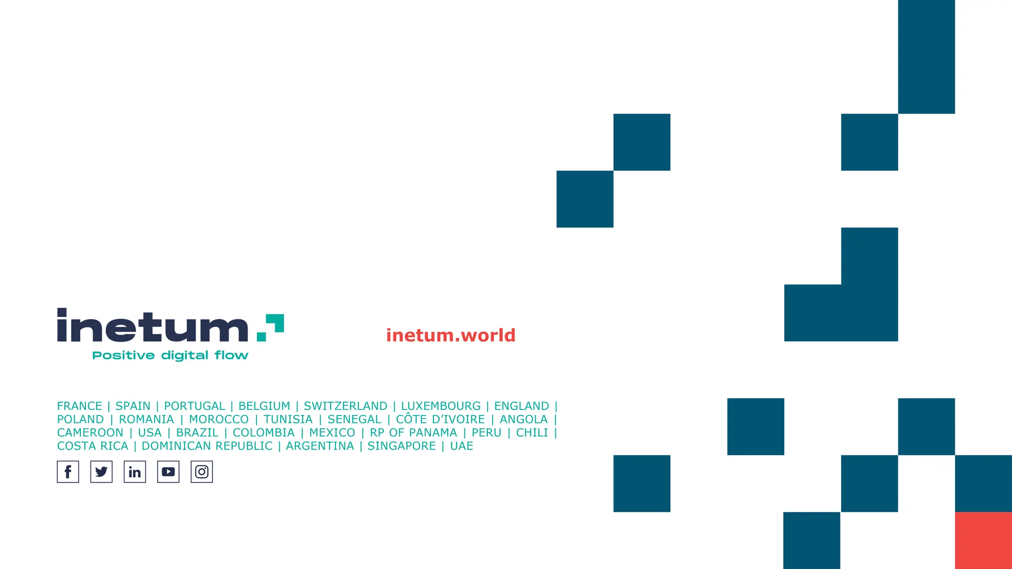 inetum.world
FRANCE | SPAIN | PORTUGAL | BELGIUM | SWITZERLAND | LUXEMBOURG | ENGLAND |
POLAND | ROMANIA | MOROCCO | TUNISIA | SENEGAL | CÔTE D’IVOIRE | ANGOLA |
CAMEROON | USA | BRAZIL | COLOMBIA | MEXICO | RP OF PANAMA | PERU | CHILI |
COSTA RICA | DOMINICAN REPUBLIC | ARGENTINA | SINGAPORE | UAE
 