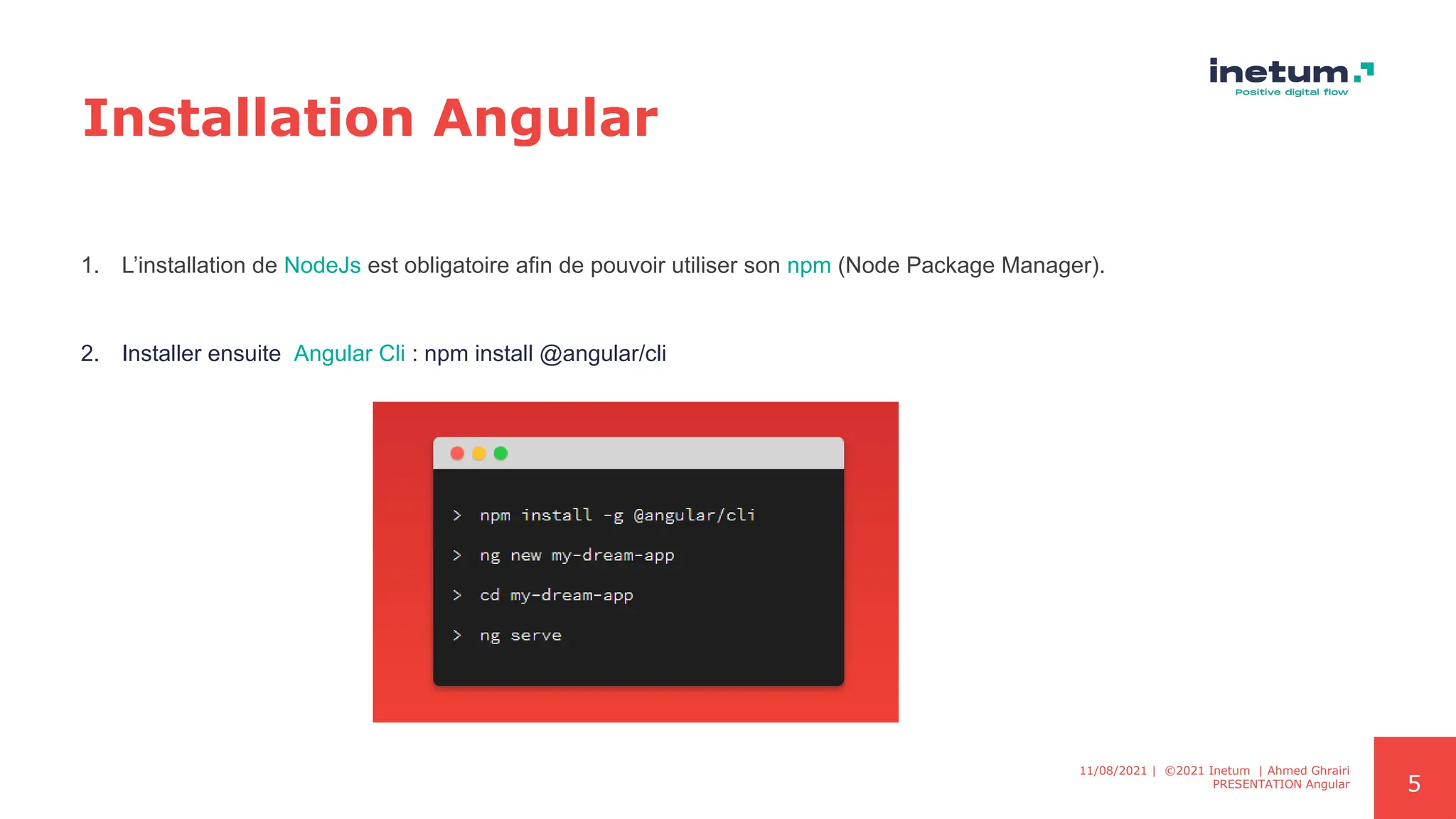5
Installation Angular
1. L’installation de NodeJs est obligatoire afin de pouvoir utiliser son npm (Node Package Manager).
2. Installer ensuite Angular Cli : npm install @angular/cli
11/08/2021 | ©2021 Inetum | Ahmed Ghrairi
PRESENTATION Angular
 