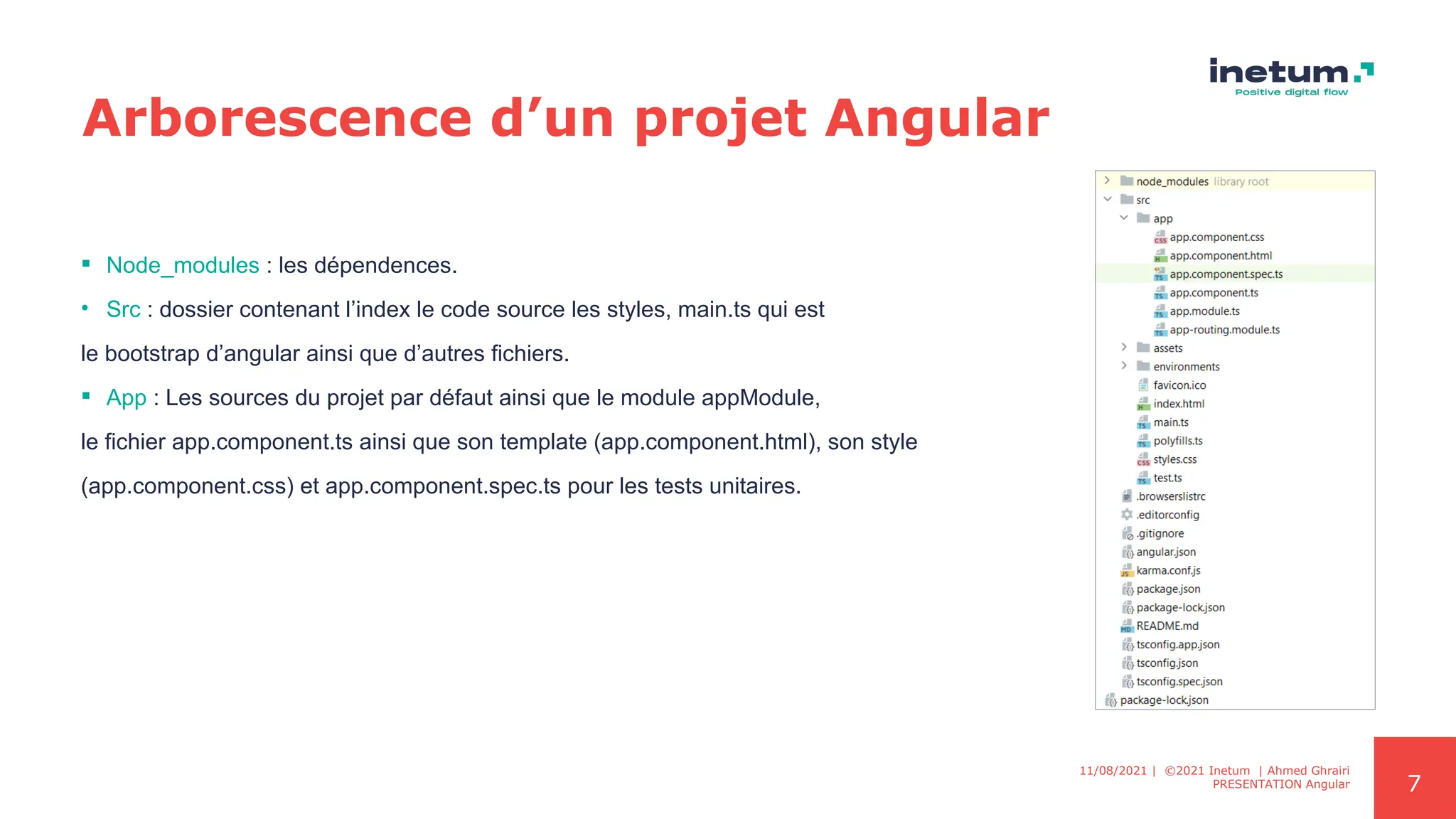 7
Arborescence d’un projet Angular
 Node_modules : les dépendences.
• Src : dossier contenant l’index le code source les styles, main.ts qui est
le bootstrap d’angular ainsi que d’autres fichiers.
 App : Les sources du projet par défaut ainsi que le module appModule,
le fichier app.component.ts ainsi que son template (app.component.html), son style
(app.component.css) et app.component.spec.ts pour les tests unitaires.
11/08/2021 | ©2021 Inetum | Ahmed Ghrairi
PRESENTATION Angular
 