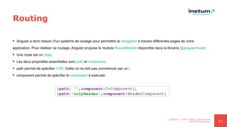 11
Routing
 Angular a donc besoin d'un système de routage pour permettre la navigation à travers différentes pages de votre
application. Pour réaliser ce routage, Angular propose le module RouterModule disponible dans la librairie @angular/router.
 Une route est un objet.
 Les deux propriétés essentielles sont path et component.
 path permet de spécifier l’URI. Cette url ne doit pas commencer par un /
 component permet de spécifier le composant à exécuter.
11/08/2021 | ©2021 Inetum | Ahmed Ghrairi
PRESENTATION Angular
 