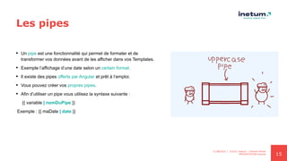 15
Les pipes
 Un pipe est une fonctionnalité qui permet de formater et de
transformer vos données avant de les afficher dans vos Templates.
 Exemple l’affichage d’une date selon un certain format.
 Il existe des pipes offerts par Angular et prêt à l’emploi.
 Vous pouvez créer vos propres pipes.
 Afin d’utiliser un pipe vous utilisez la syntaxe suivante :
{{ variable | nomDuPipe }}
Exemple : {{ maDate | date }}
11/08/2021 | ©2021 Inetum | Ahmed Ghrairi
PRESENTATION Angular
 