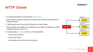 23
HTTP Client
 Le module permettant la consommation d’API externe
 Afin d’utiliser le module, il faudra aussi l’ajouter dans le fichier module.ts dans le
tableau d’imports.
 il faut l’injecter dans le service dans lequel vous voulez l’utiliser.
 Afin d’exécuter une requête get le module http nous offre une méthode get. Cette
méthode retourne un Observale
 Cet observable a 3 callback function comme paramètres.
- Une en cas de réponse
- Une en cas d’erreur
- La troisième en cas de fin du flux de réponse
11/08/2021 | ©2021 Inetum | Ahmed Ghrairi
PRESENTATION Angular
 