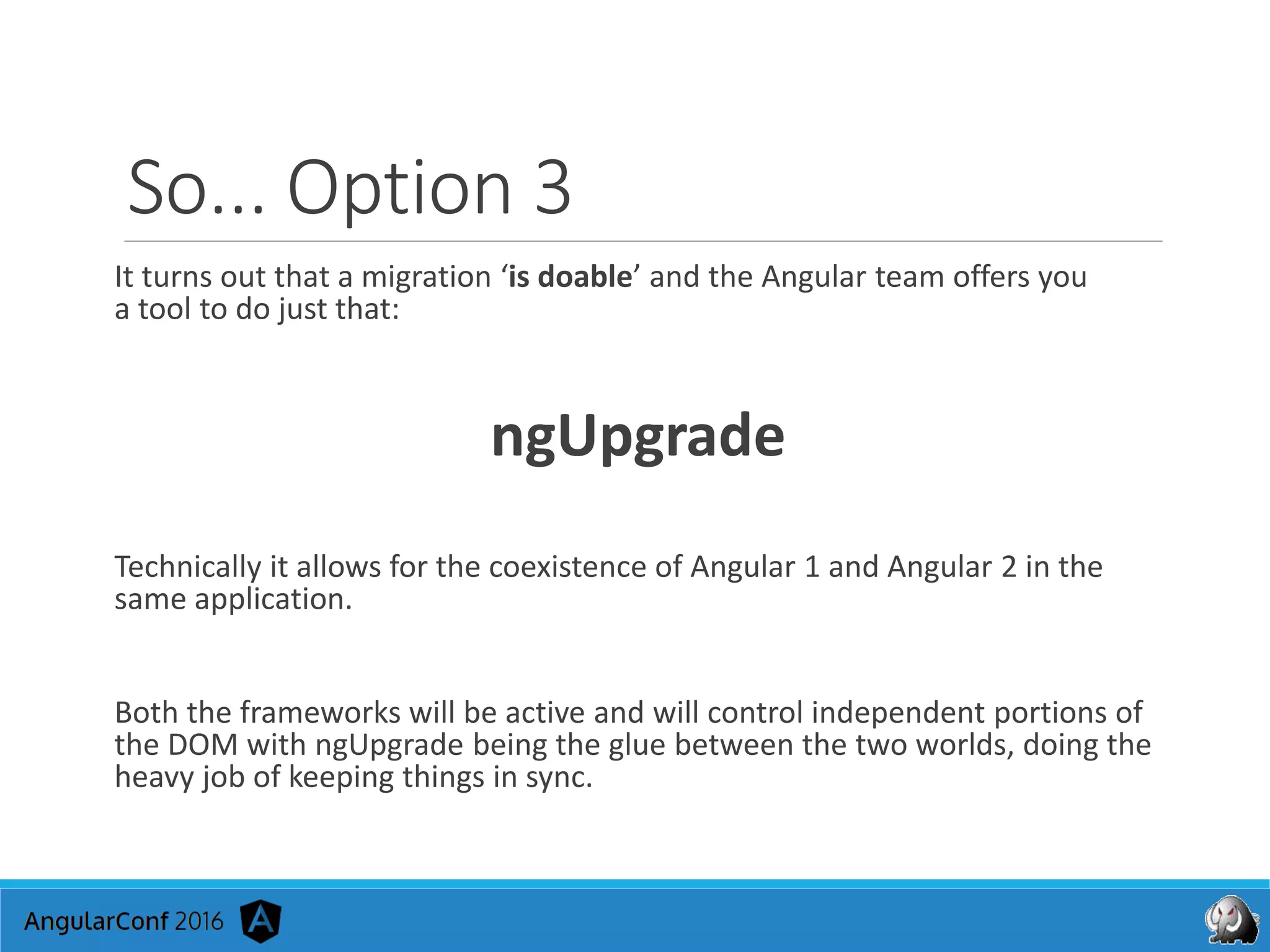 So... Option 3
It turns out that a migration ‘is doable’ and the Angular team offers you
a tool to do just that:
ngUpgrade
Technically it allows for the coexistence of Angular 1 and Angular 2 in the
same application.
Both the frameworks will be active and will control independent portions of
the DOM with ngUpgrade being the glue between the two worlds, doing the
heavy job of keeping things in sync.
 