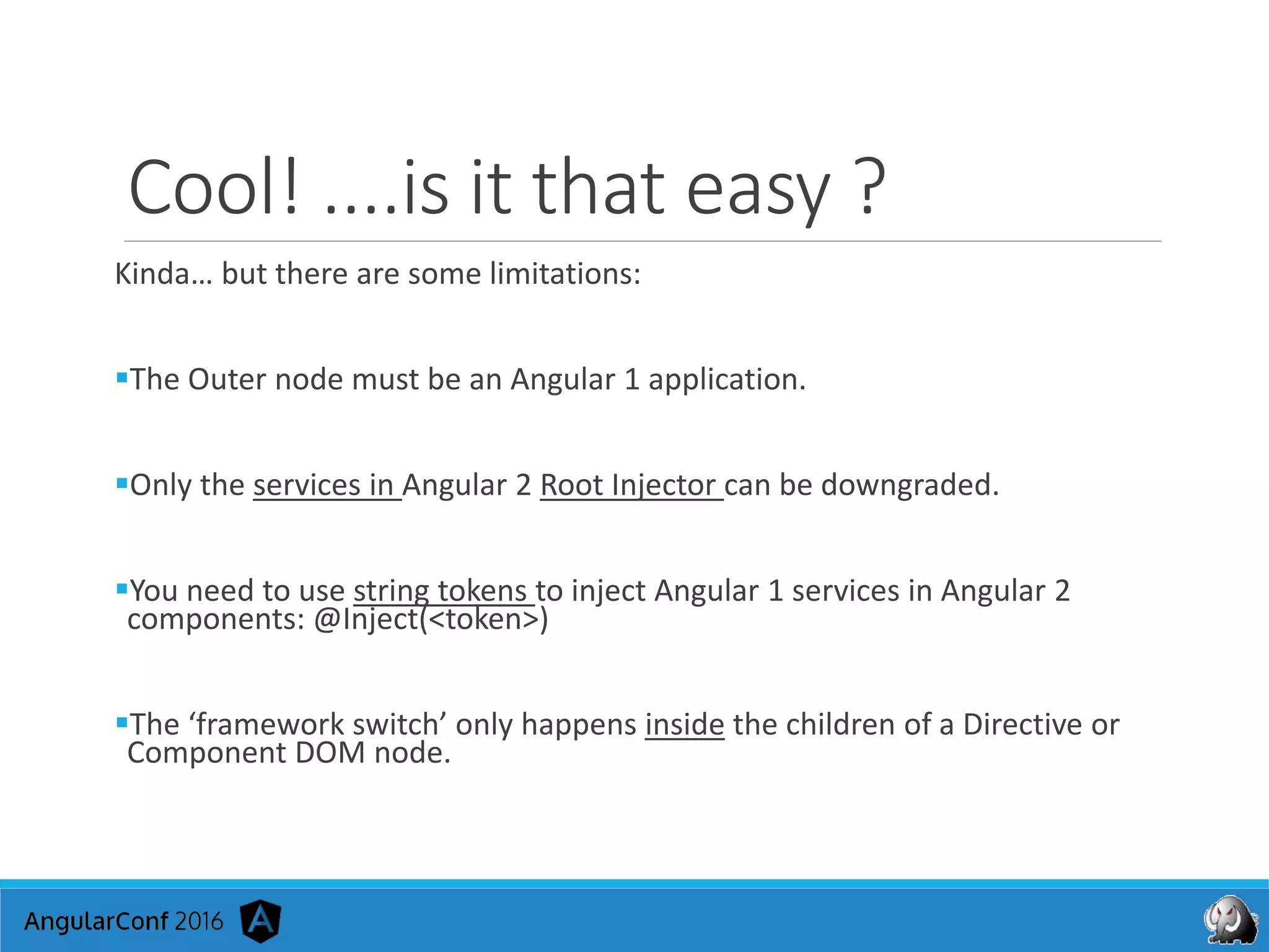 Cool! ....is it that easy ?
Kinda… but there are some limitations:
The Outer node must be an Angular 1 application.
Only the services in Angular 2 Root Injector can be downgraded.
You need to use string tokens to inject Angular 1 services in Angular 2
components: @Inject(<token>)
The ‘framework switch’ only happens inside the children of a Directive or
Component DOM node.
 