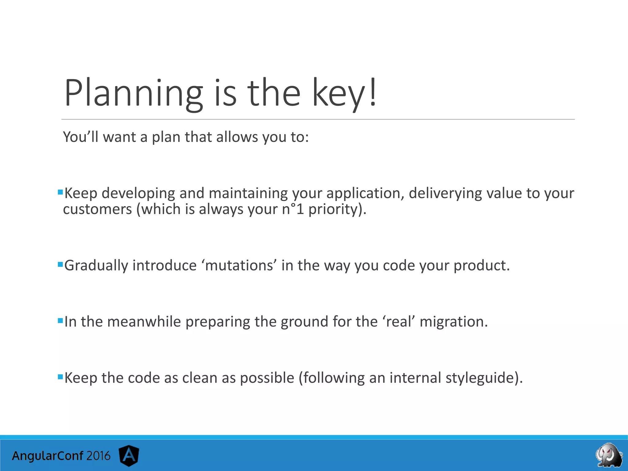 Planning is the key!
You’ll want a plan that allows you to:
Keep developing and maintaining your application, deliverying value to your
customers (which is always your n°1 priority).
Gradually introduce ‘mutations’ in the way you code your product.
In the meanwhile preparing the ground for the ‘real’ migration.
Keep the code as clean as possible (following an internal styleguide).
 