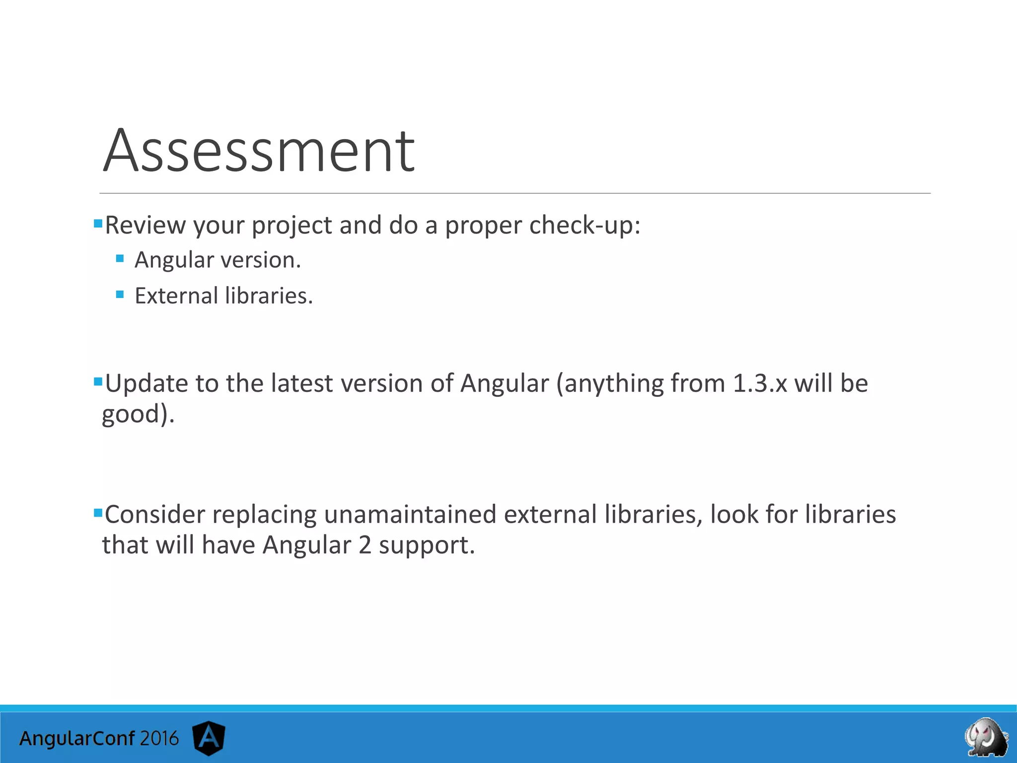 Assessment
Review your project and do a proper check-up:
 Angular version.
 External libraries.
Update to the latest version of Angular (anything from 1.3.x will be
good).
Consider replacing unamaintained external libraries, look for libraries
that will have Angular 2 support.
 