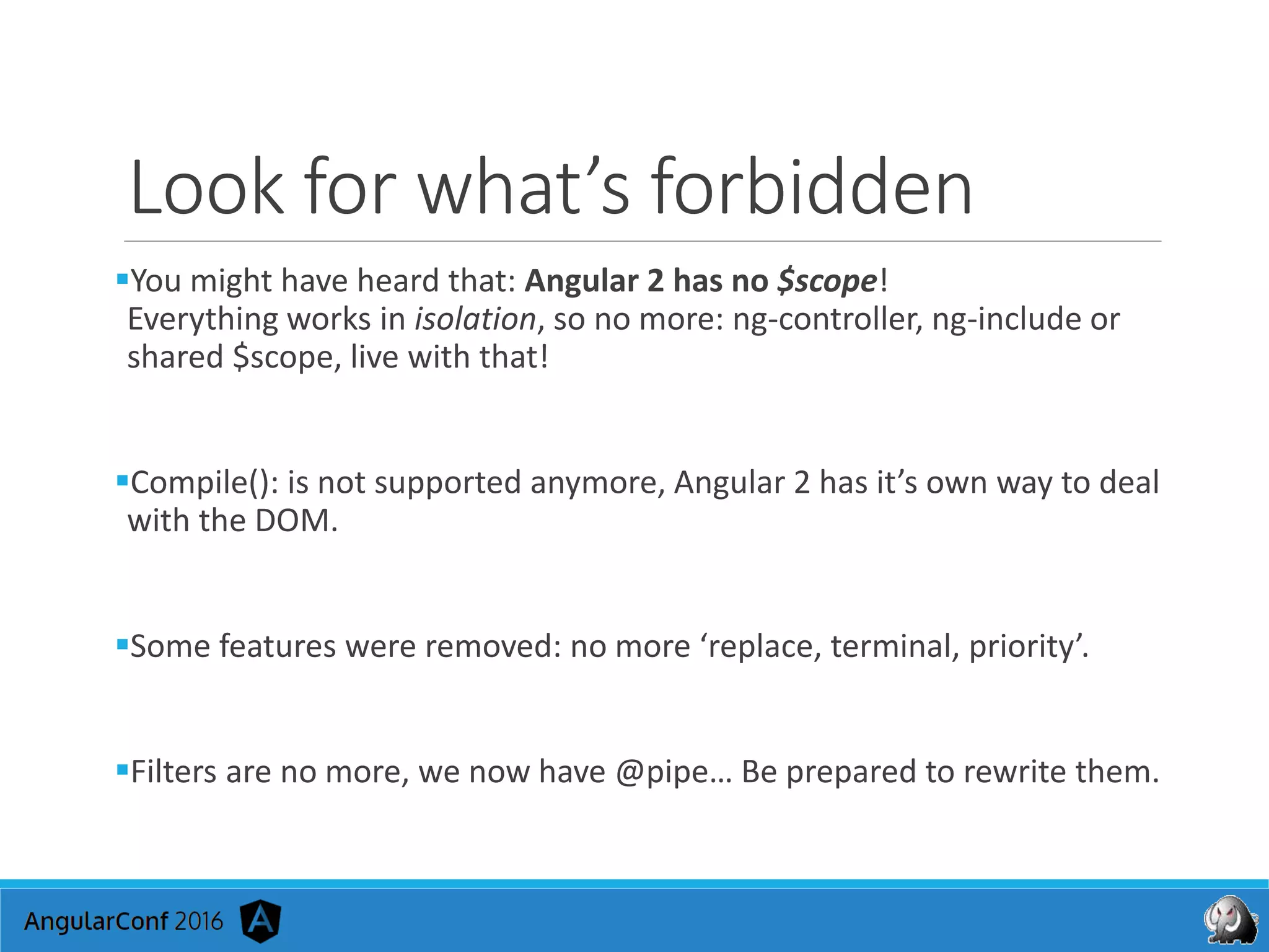 Look for what’s forbidden
You might have heard that: Angular 2 has no $scope!
Everything works in isolation, so no more: ng-controller, ng-include or
shared $scope, live with that!
Compile(): is not supported anymore, Angular 2 has it’s own way to deal
with the DOM.
Some features were removed: no more ‘replace, terminal, priority’.
Filters are no more, we now have @pipe… Be prepared to rewrite them.
 