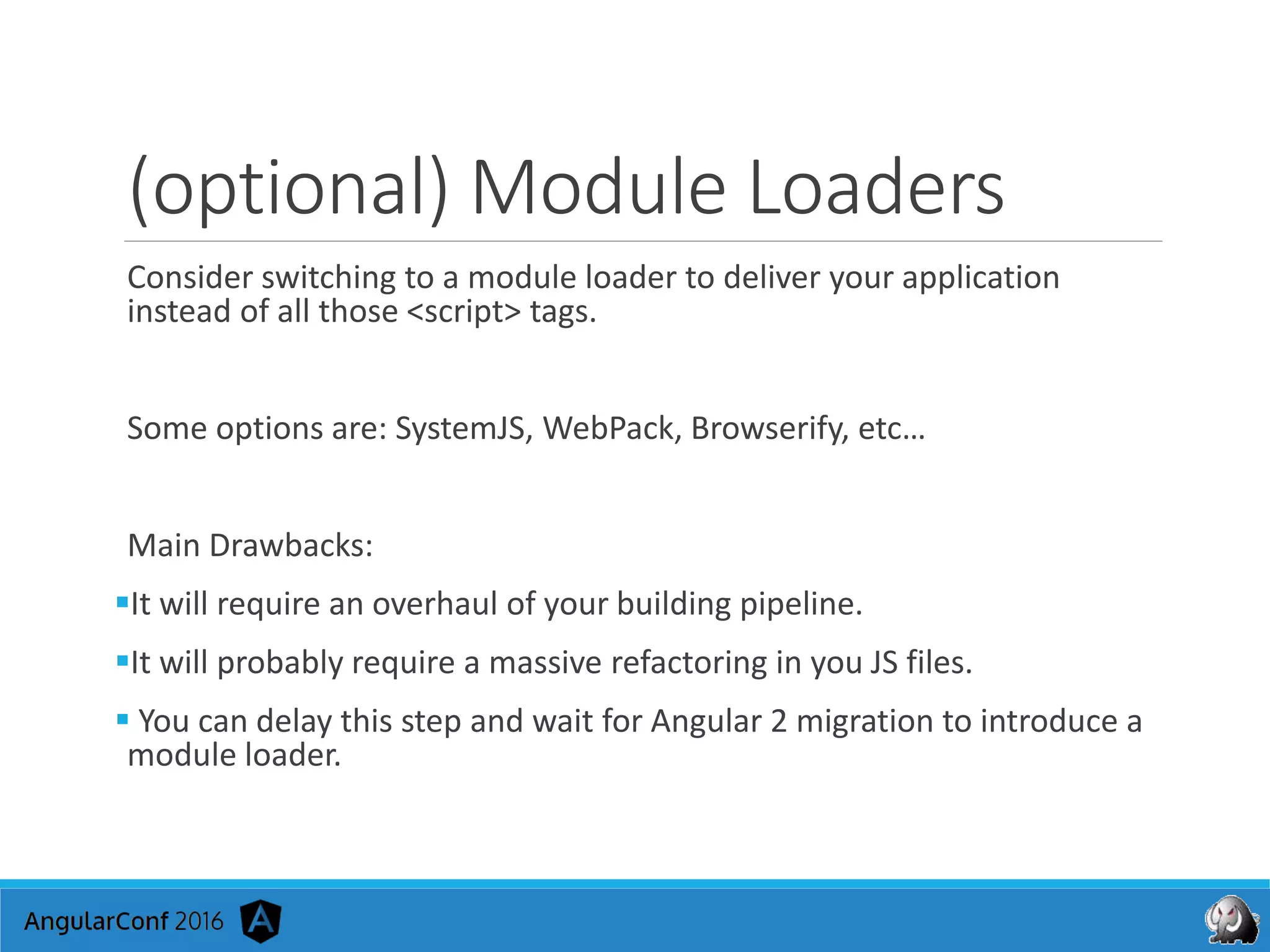 (optional) Module Loaders
Consider switching to a module loader to deliver your application
instead of all those <script> tags.
Some options are: SystemJS, WebPack, Browserify, etc…
Main Drawbacks:
It will require an overhaul of your building pipeline.
It will probably require a massive refactoring in you JS files.
 You can delay this step and wait for Angular 2 migration to introduce a
module loader.
 