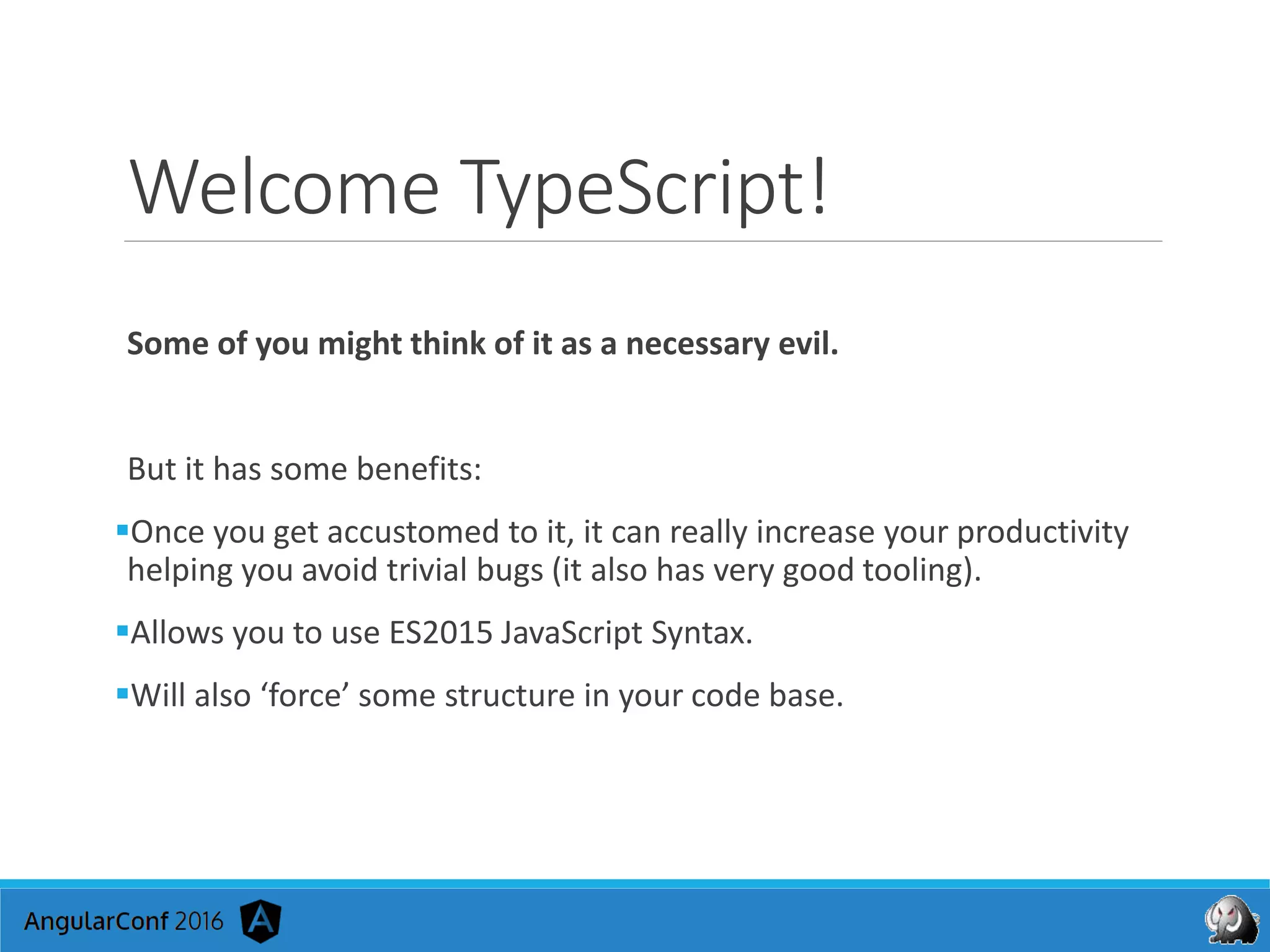 Welcome TypeScript!
Some of you might think of it as a necessary evil.
But it has some benefits:
Once you get accustomed to it, it can really increase your productivity
helping you avoid trivial bugs (it also has very good tooling).
Allows you to use ES2015 JavaScript Syntax.
Will also ‘force’ some structure in your code base.
 