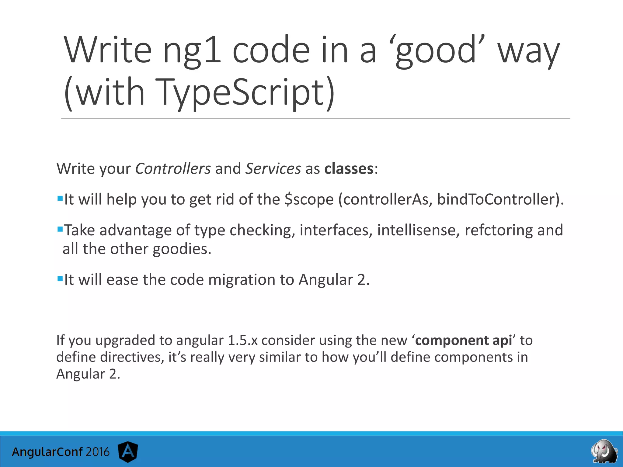 Write ng1 code in a ‘good’ way
(with TypeScript)
Write your Controllers and Services as classes:
It will help you to get rid of the $scope (controllerAs, bindToController).
Take advantage of type checking, interfaces, intellisense, refctoring and
all the other goodies.
It will ease the code migration to Angular 2.
If you upgraded to angular 1.5.x consider using the new ‘component api’ to
define directives, it’s really very similar to how you’ll define components in
Angular 2.
 