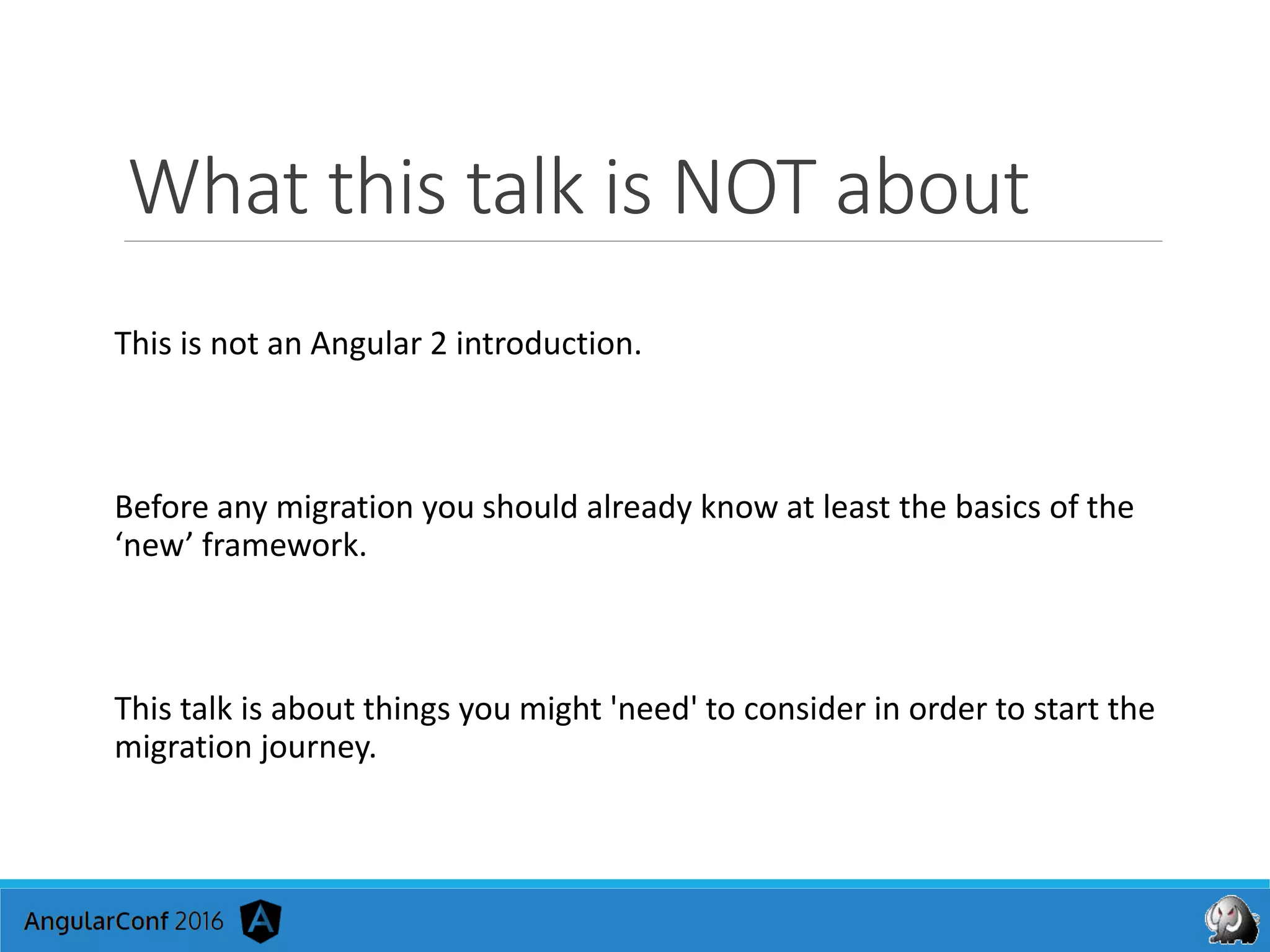 What this talk is NOT about
This is not an Angular 2 introduction.
Before any migration you should already know at least the basics of the
‘new’ framework.
This talk is about things you might 'need' to consider in order to start the
migration journey.
 