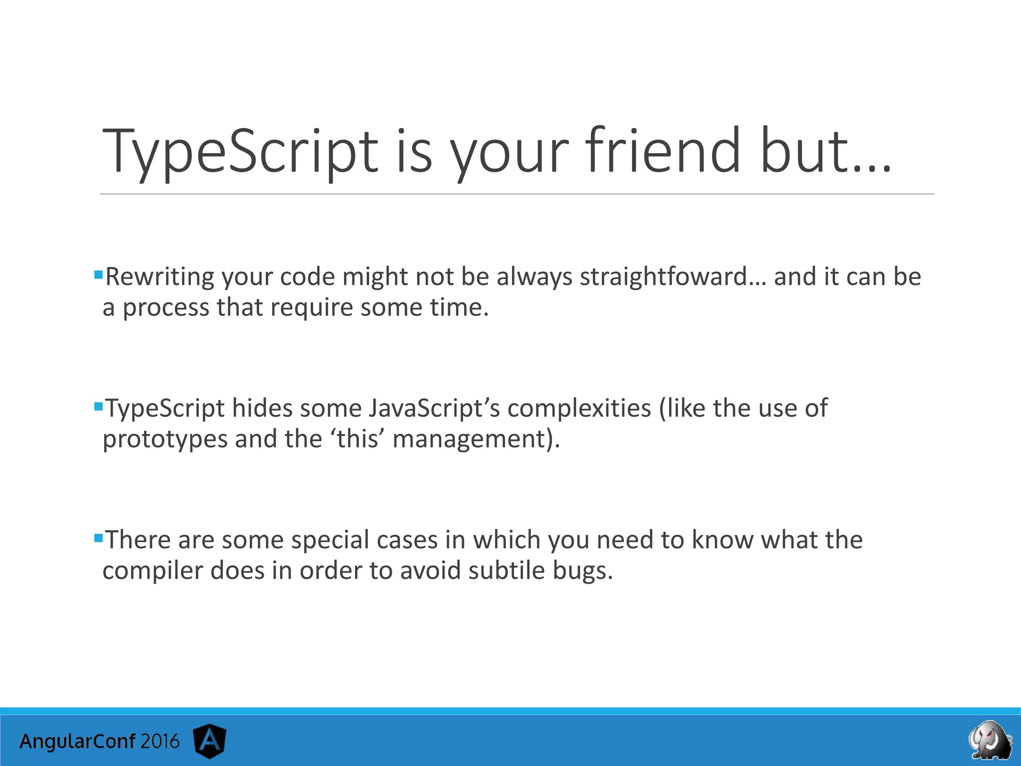 TypeScript is your friend but…
Rewriting your code might not be always straightfoward… and it can be
a process that require some time.
TypeScript hides some JavaScript’s complexities (like the use of
prototypes and the ‘this’ management).
There are some special cases in which you need to know what the
compiler does in order to avoid subtile bugs.
 