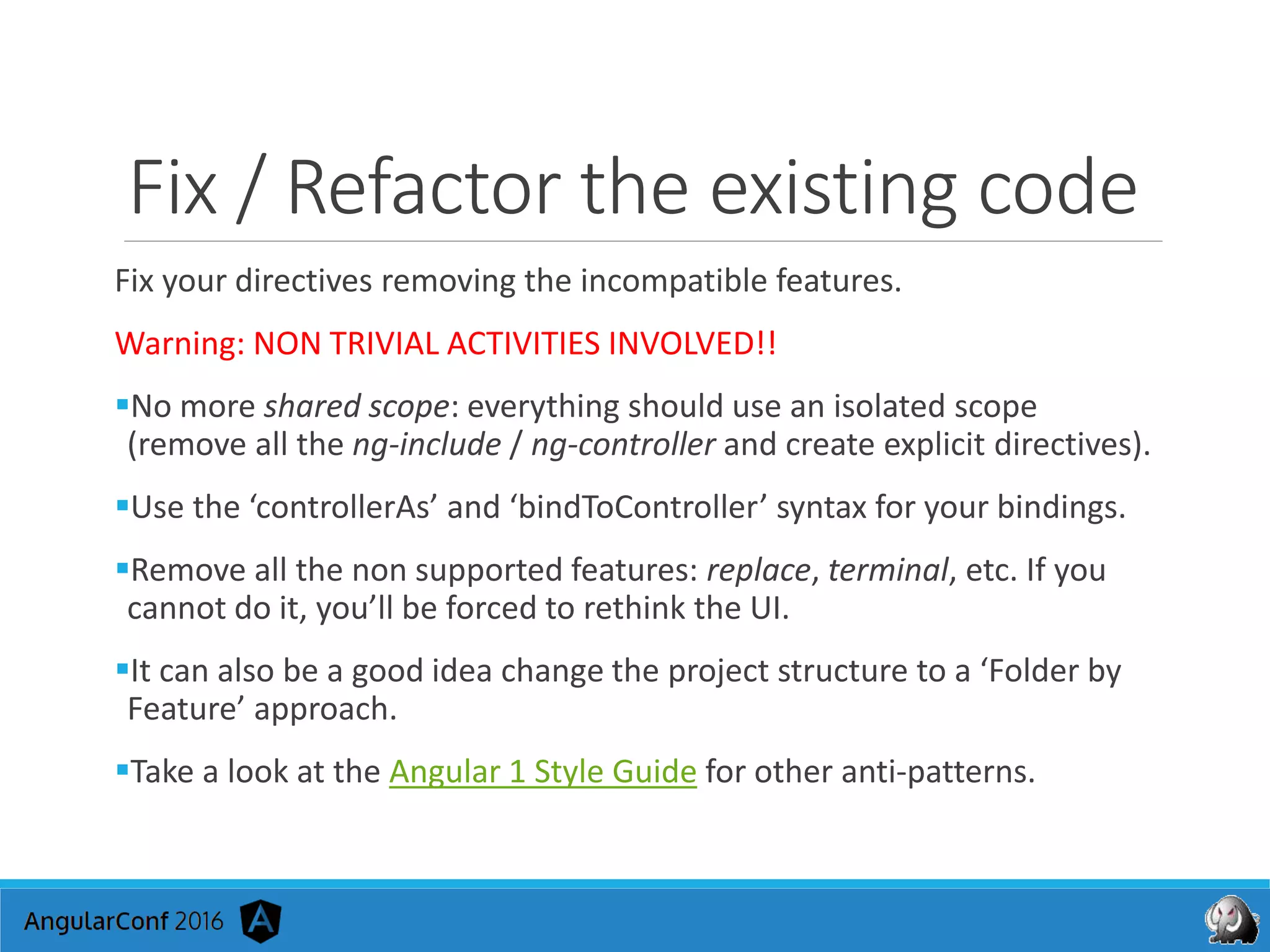 Fix / Refactor the existing code
Fix your directives removing the incompatible features.
Warning: NON TRIVIAL ACTIVITIES INVOLVED!!
No more shared scope: everything should use an isolated scope
(remove all the ng-include / ng-controller and create explicit directives).
Use the ‘controllerAs’ and ‘bindToController’ syntax for your bindings.
Remove all the non supported features: replace, terminal, etc. If you
cannot do it, you’ll be forced to rethink the UI.
It can also be a good idea change the project structure to a ‘Folder by
Feature’ approach.
Take a look at the Angular 1 Style Guide for other anti-patterns.
 