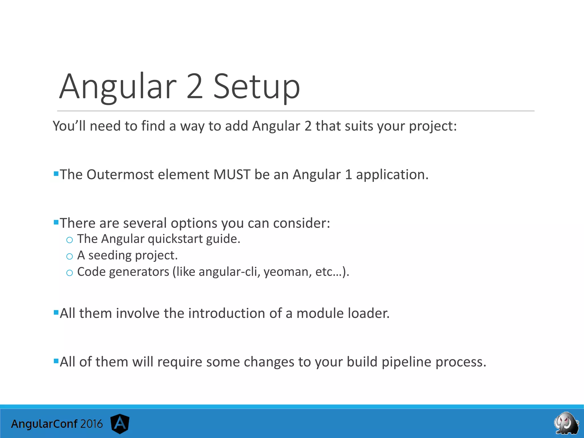 Angular 2 Setup
You’ll need to find a way to add Angular 2 that suits your project:
The Outermost element MUST be an Angular 1 application.
There are several options you can consider:
o The Angular quickstart guide.
o A seeding project.
o Code generators (like angular-cli, yeoman, etc…).
All them involve the introduction of a module loader.
All of them will require some changes to your build pipeline process.
 