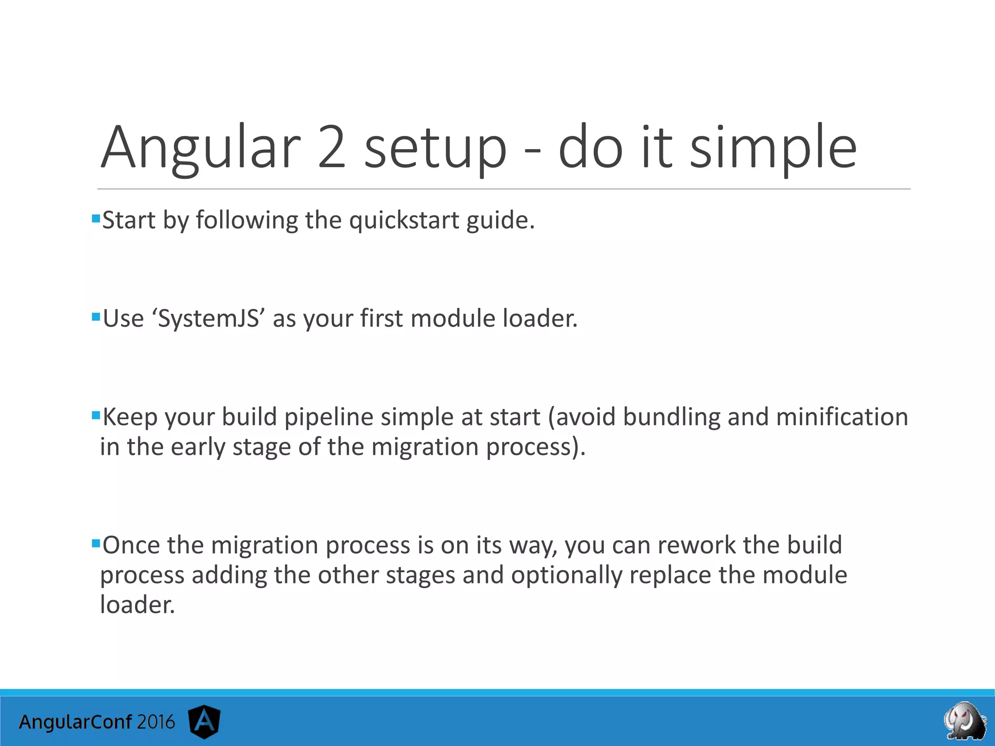 Angular 2 setup - do it simple
Start by following the quickstart guide.
Use ‘SystemJS’ as your first module loader.
Keep your build pipeline simple at start (avoid bundling and minification
in the early stage of the migration process).
Once the migration process is on its way, you can rework the build
process adding the other stages and optionally replace the module
loader.
 