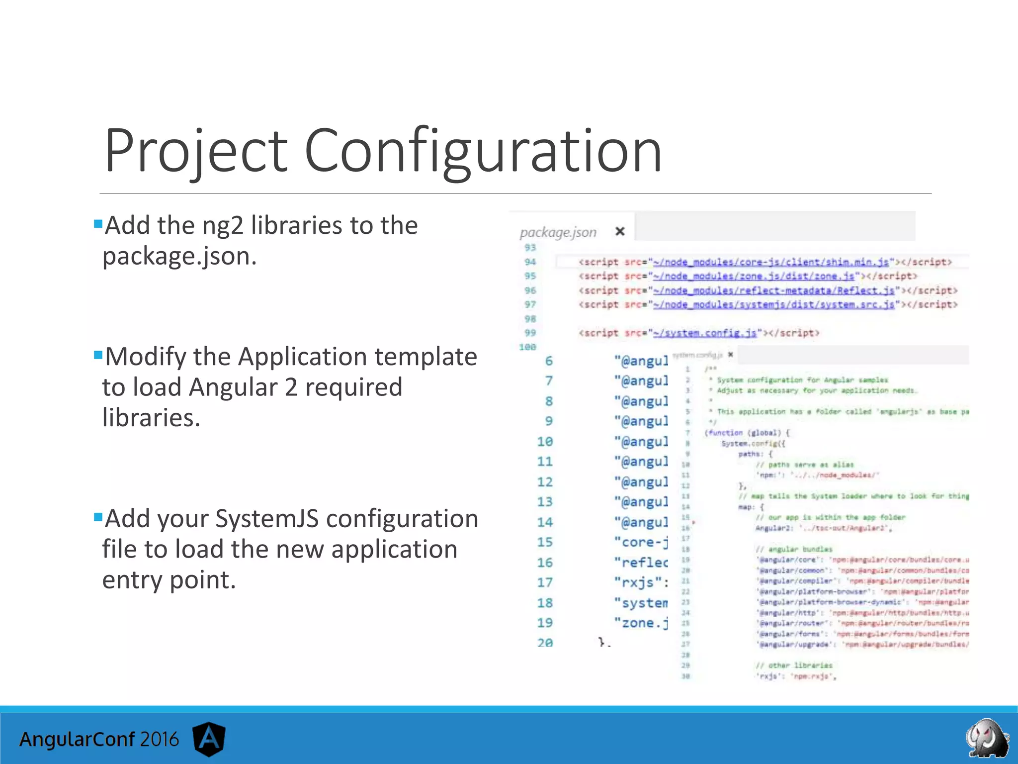 Project Configuration
Add the ng2 libraries to the
package.json.
Modify the Application template
to load Angular 2 required
libraries.
Add your SystemJS configuration
file to load the new application
entry point.
 