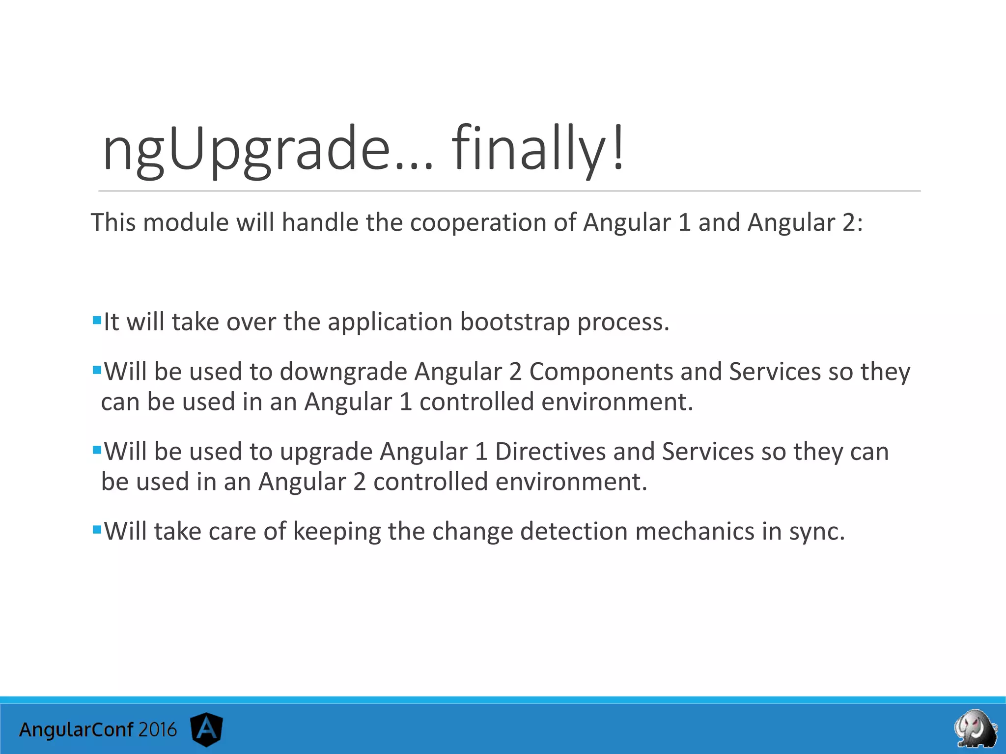 ngUpgrade… finally!
This module will handle the cooperation of Angular 1 and Angular 2:
It will take over the application bootstrap process.
Will be used to downgrade Angular 2 Components and Services so they
can be used in an Angular 1 controlled environment.
Will be used to upgrade Angular 1 Directives and Services so they can
be used in an Angular 2 controlled environment.
Will take care of keeping the change detection mechanics in sync.
 