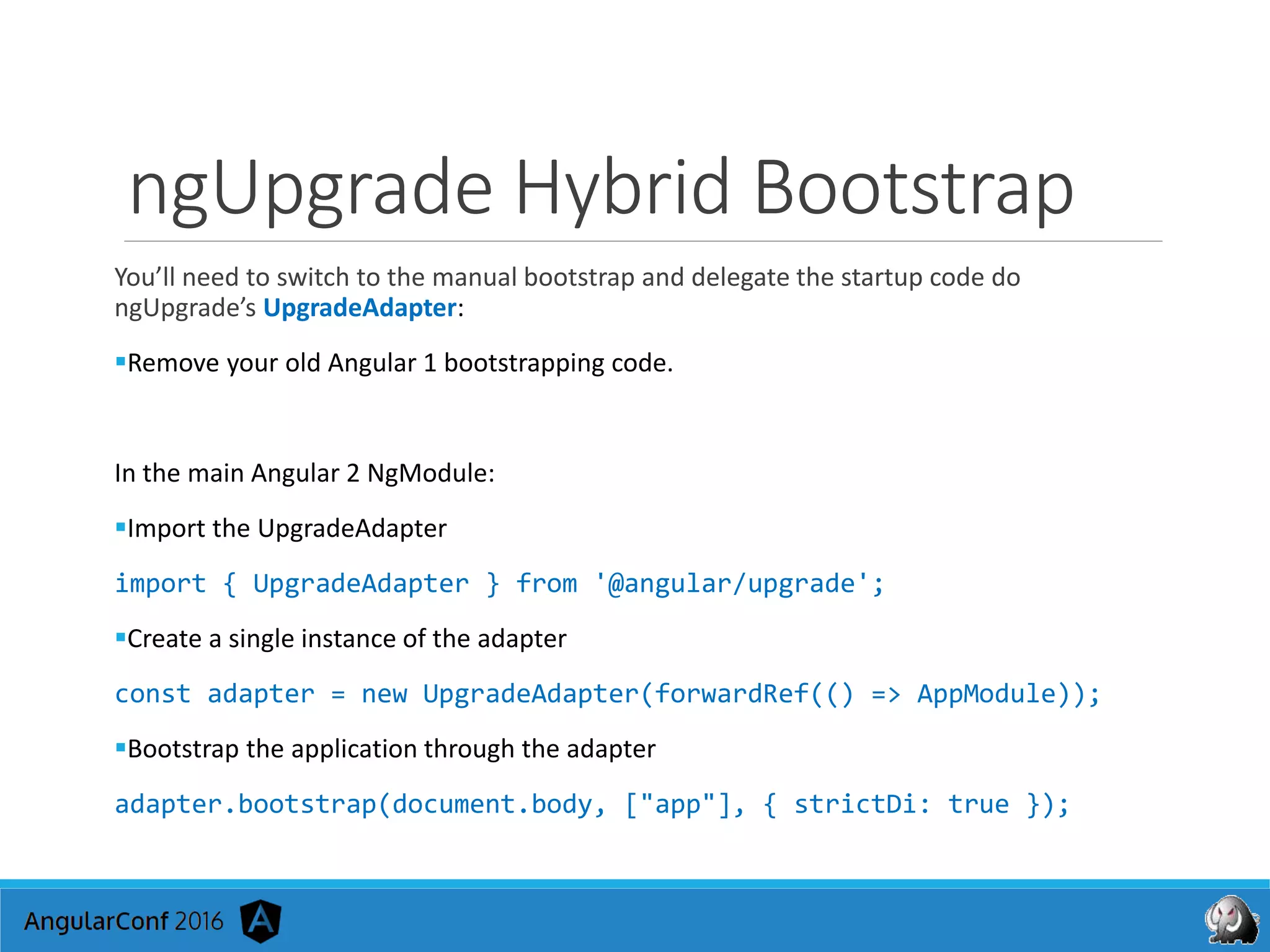 ngUpgrade Hybrid Bootstrap
You’ll need to switch to the manual bootstrap and delegate the startup code do
ngUpgrade’s UpgradeAdapter:
Remove your old Angular 1 bootstrapping code.
In the main Angular 2 NgModule:
Import the UpgradeAdapter
import { UpgradeAdapter } from '@angular/upgrade';
Create a single instance of the adapter
const adapter = new UpgradeAdapter(forwardRef(() => AppModule));
Bootstrap the application through the adapter
adapter.bootstrap(document.body, ["app"], { strictDi: true });
 