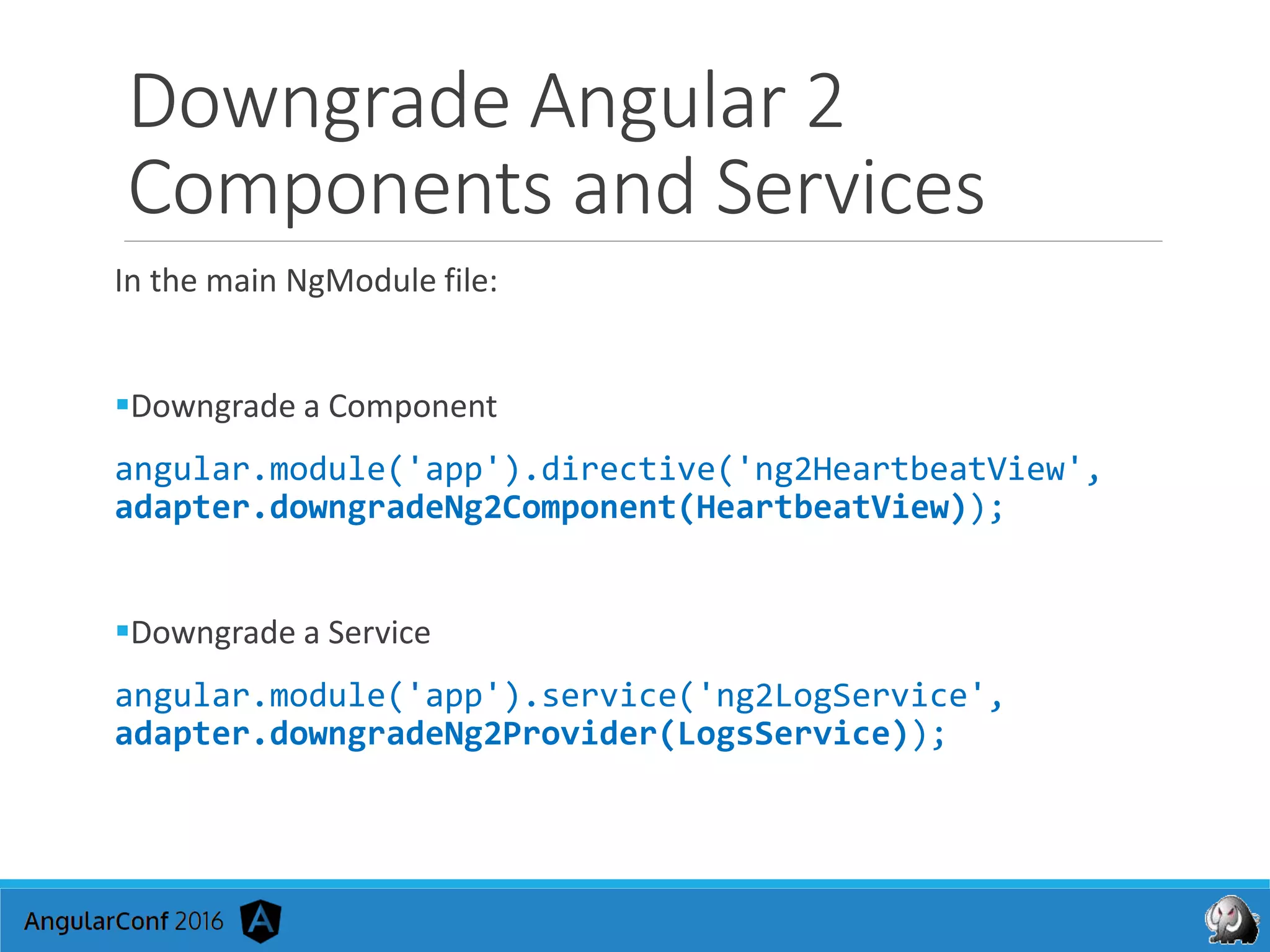 Downgrade Angular 2
Components and Services
In the main NgModule file:
Downgrade a Component
angular.module('app').directive('ng2HeartbeatView',
adapter.downgradeNg2Component(HeartbeatView));
Downgrade a Service
angular.module('app').service('ng2LogService',
adapter.downgradeNg2Provider(LogsService));
 
