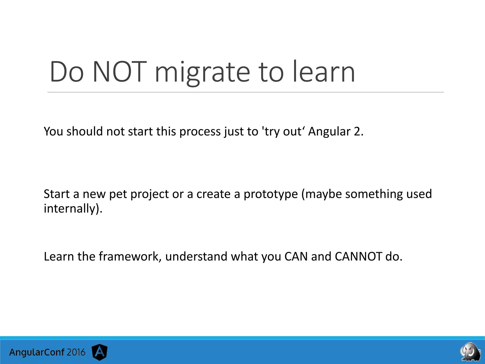 Do NOT migrate to learn
You should not start this process just to 'try out‘ Angular 2.
Start a new pet project or a create a prototype (maybe something used
internally).
Learn the framework, understand what you CAN and CANNOT do.
 