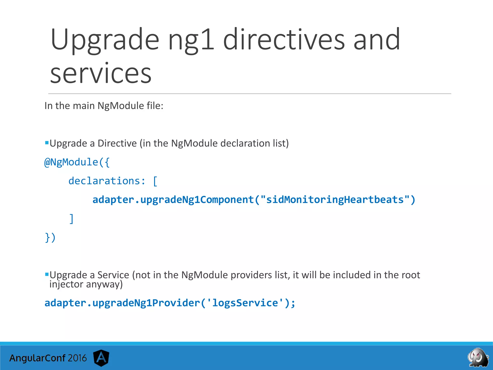 Upgrade ng1 directives and
services
In the main NgModule file:
Upgrade a Directive (in the NgModule declaration list)
@NgModule({
declarations: [
adapter.upgradeNg1Component("sidMonitoringHeartbeats")
]
})
Upgrade a Service (not in the NgModule providers list, it will be included in the root
injector anyway)
adapter.upgradeNg1Provider('logsService');
 