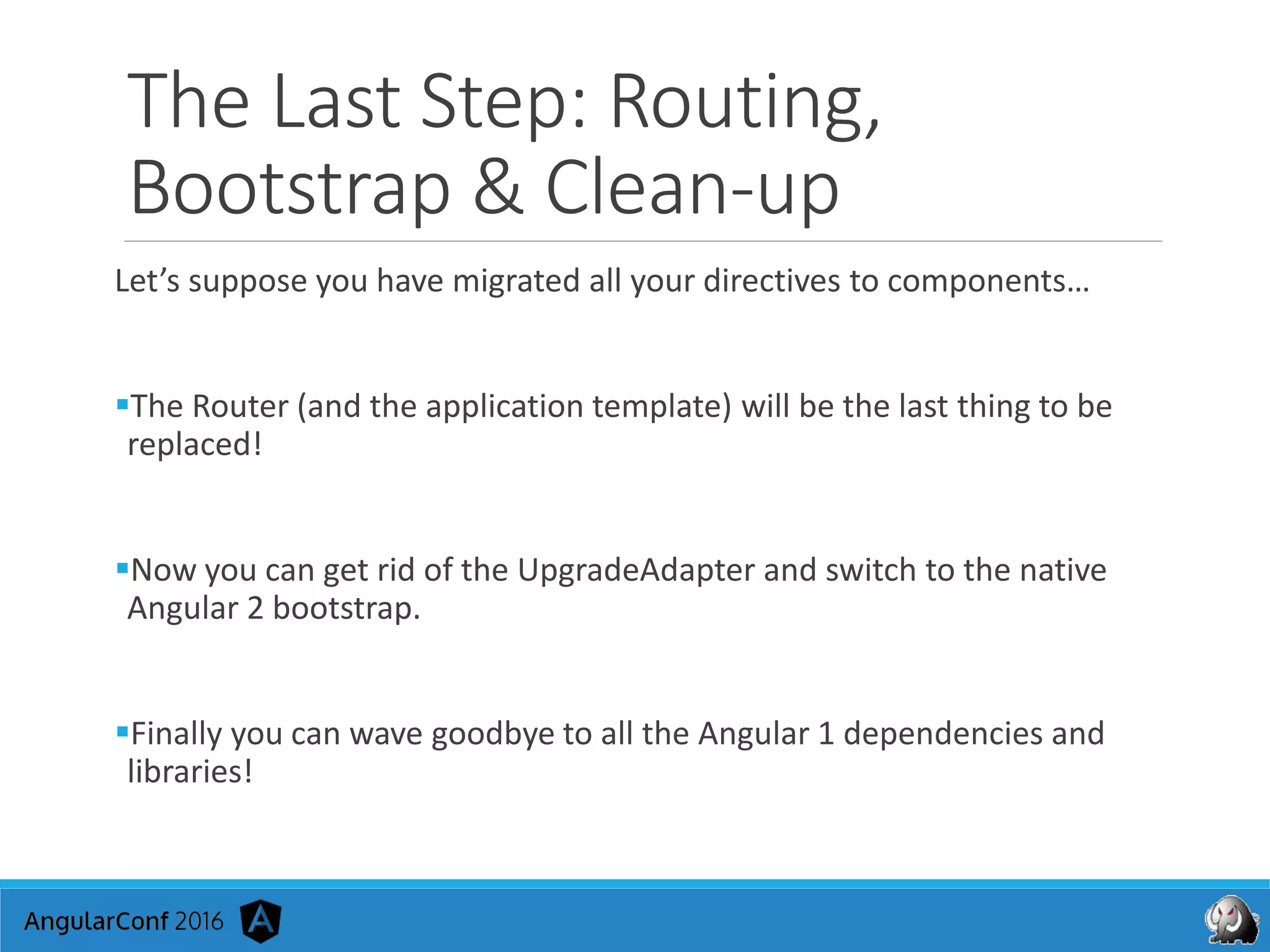 The Last Step: Routing,
Bootstrap & Clean-up
Let’s suppose you have migrated all your directives to components…
The Router (and the application template) will be the last thing to be
replaced!
Now you can get rid of the UpgradeAdapter and switch to the native
Angular 2 bootstrap.
Finally you can wave goodbye to all the Angular 1 dependencies and
libraries!
 