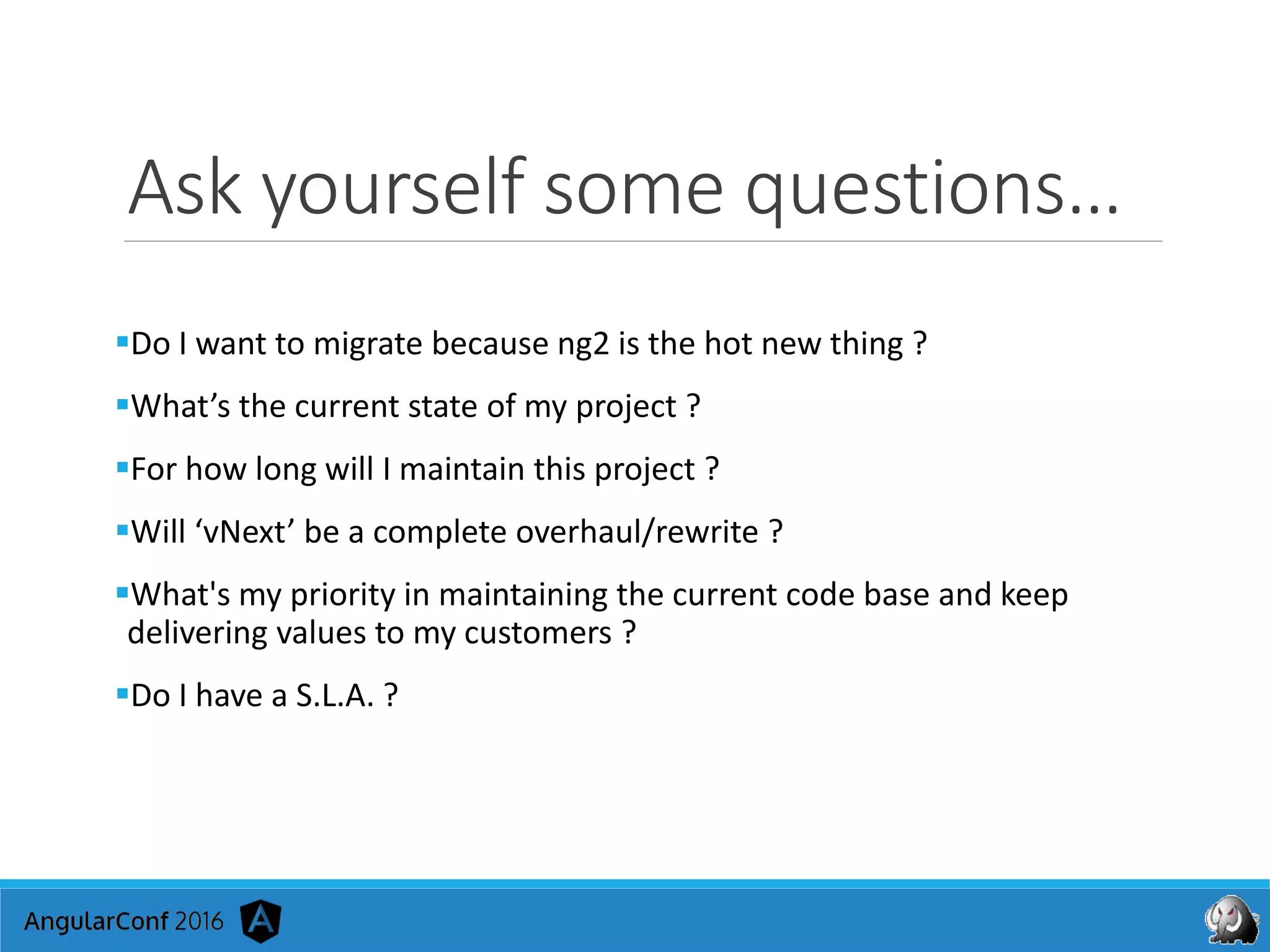 Ask yourself some questions…
Do I want to migrate because ng2 is the hot new thing ?
What’s the current state of my project ?
For how long will I maintain this project ?
Will ‘vNext’ be a complete overhaul/rewrite ?
What's my priority in maintaining the current code base and keep
delivering values to my customers ?
Do I have a S.L.A. ?
 