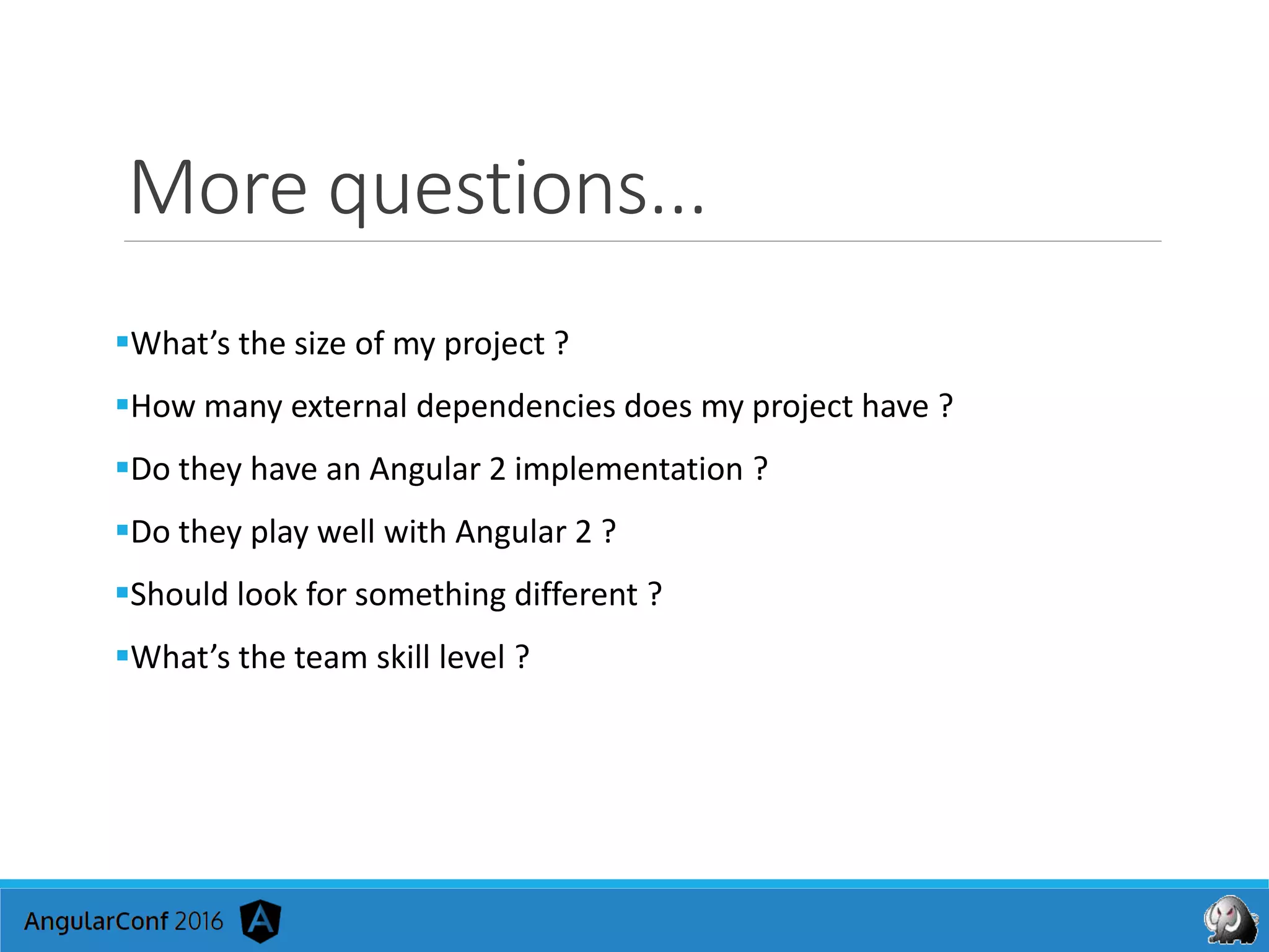 More questions...
What’s the size of my project ?
How many external dependencies does my project have ?
Do they have an Angular 2 implementation ?
Do they play well with Angular 2 ?
Should look for something different ?
What’s the team skill level ?
 