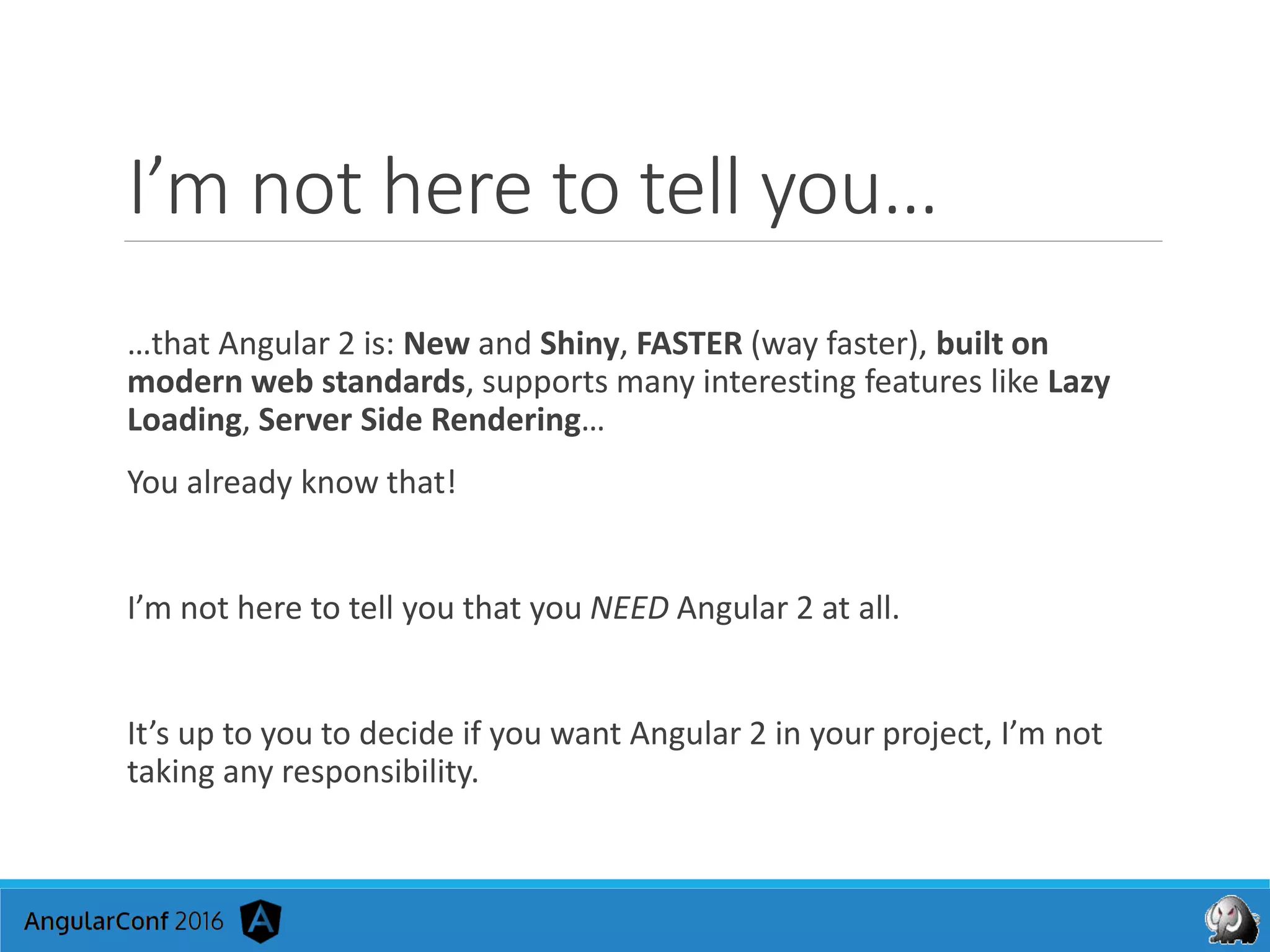 I’m not here to tell you…
…that Angular 2 is: New and Shiny, FASTER (way faster), built on
modern web standards, supports many interesting features like Lazy
Loading, Server Side Rendering…
You already know that!
I’m not here to tell you that you NEED Angular 2 at all.
It’s up to you to decide if you want Angular 2 in your project, I’m not
taking any responsibility.
 