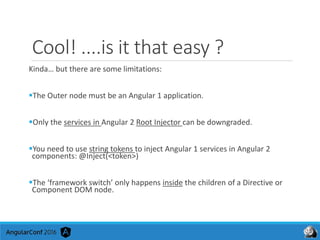 Cool! ....is it that easy ?
Kinda… but there are some limitations:
The Outer node must be an Angular 1 application.
Only the services in Angular 2 Root Injector can be downgraded.
You need to use string tokens to inject Angular 1 services in Angular 2
components: @Inject(<token>)
The ‘framework switch’ only happens inside the children of a Directive or
Component DOM node.
 
