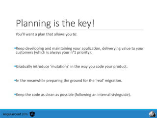 Planning is the key!
You’ll want a plan that allows you to:
Keep developing and maintaining your application, deliverying value to your
customers (which is always your n°1 priority).
Gradually introduce ‘mutations’ in the way you code your product.
In the meanwhile preparing the ground for the ‘real’ migration.
Keep the code as clean as possible (following an internal styleguide).
 
